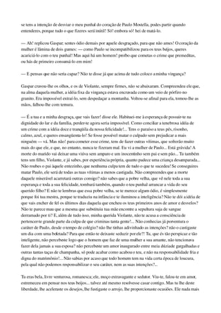 se tens a intenção de desviar o meu punhal do coração de Paulo Mostella, podes partir quando 
entenderes, porque tudo o que fizeres será inútil! Só! embora só! hei de matá­lo.
— Ah! replicou Gaspar; sentes ódio demais por aquele desgraçado, para que não ames! O coração da 
mulher é lâmina de dois gumes: — como Paulo se incompatibilizou para os teus beijos, queres 
acariciá­lo com o teu punhal! Mas aqui há um homem! proíbo que cometas o crime que premeditas, 
ou hás de primeiro consumá­lo em mim!
— E pensas que não seria capaz? Não te disse já que acima de tudo coloco a minha vingança?
Gaspar cravou­lhe os olhos, e os de Violante, sempre firmes, não se abaixaram. Compreendeu ele que, 
na alma daquela mulher, a idéia fixa da vingança estava encravada como um veio de pórfiro no 
granito. Era impossível extraí­lo, sem despedaçar a montanha. Voltou­se afinal para ela, tomou­lhe as 
mãos, falhou­lhe com ternura.
— É a tua e a minha desgraça, que vais fazer! disse ele. Habituei­me à esperança de possuir­te na 
dignidade do lar e da família, perder­te agora seria impossível. Como conciliar a tenebrosa idéia de 
um crime com a idéia doce e tranqüila da nossa felicidade!... Tens o paraíso a teus pés, risonho, 
calmo, azul, e queres ensangüenta­lo! Se fosse possível matar o culpado sem prejudicar a mais 
ninguém — vá. Mas não! para cometer esse crime, tens de fazer outras vítimas, que sofrerão muito 
mais do que ele, e que, no entanto, nunca te fizeram mal. Eu vi a mulher de Paulo... Está grávida! A 
morte do marido vai deixar uma viúva sem amparo e um inocentinho sem pai e sem pão... Tu também 
tens um filho, Violante, e já sabes, por experiência própria, quanto padece uma criança desamparada... 
Não roubes o pai àquele entezinho, que nenhuma culpa tem de tudo o que te sucedeu! Se conseguires 
matar Paulo, ele será de todas as tuas vítimas a menos castigada. Não compreendes que a morte 
daquele miserável acarretará outras consigo? não sabes que a pobre velha, que vê nele toda a sua 
esperança e toda a sua felicidade, tombará também, quando o teu punhal arrancar a vida do seu 
querido filho? E não te lembras que essa pobre velha, se te merece algum ódio, é simplesmente 
porque foi tua mestra, porque te traduziu na infância e te iluminou a inteligência? Não te dói a idéia de 
que vais encher de fel os últimos dias daquela que encheu os teus primeiros anos de amor e desvelos? 
Não te parece mau que a mesma que substituiu tua mãe encontre a sepultura suja de sangue 
derramado por ti? E, além de tudo isso, minha querida Violante, não te acusa a consciência de 
pertencer­te grande parte da culpa de que criminas tanta gente!... Não conhecias já porventura o 
caráter de Paulo, desde o tempo de colégio? não lhe tinhas adivinhado as intenções? não o castigaste 
um dia com uma bofetada? Para que então te deixaste seduzir por ele?! Tu, que és tão perspicaz e tão 
inteligente, não percebeste logo que o homem que faz de uma mulher a sua amante, não tencionava 
fazer dela jamais a sua esposa? não percebeste um amor inaugurado entre meia dúzia de gargalhadas e 
outras tantas taças de champanha, só pode acabar como acabou o teu, e não na responsabilidade fria e 
digna do matrimônio!... Não sabias por acaso que todo homem tem na vida certa época de loucura, 
pela qual não podemos responsabilizar o seu caráter, nem as suas intenções?...
Tu eras bela, livre venturosa, romanesca; ele, moço extravagante e sedutor. Viu­te, falou­te em amor, 
estremeceu em pensar nos teus beijos... talvez até mesmo resolvesse casar contigo. Mas tu lhe deste 
liberdade, lhe aceleraste os desejos, lhe fustigaste o arrojo, lhe proporcionaste ocasiões. Ele nada mais 
 