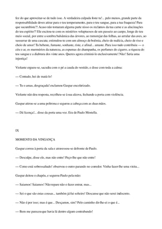 fez do que aproveitar­se de tudo isso. A verdadeira culpada foste tu!... pelo menos, grande parte da 
responsabilidade deves atirar para o teu temperamento, para o teu sangue, para a tua fraqueza! Para 
que sucumbiste?! Acaso não tomaram alguma parte nisso os reclamos da tua carne e as alucinações 
do teu espírito?! Ele excitou­te com os mistérios voluptuosos de um passeio ao campo, longe do teu 
meio social, por entre a sombra balsâmica das árvores, ao rumorejar das folhas, ao arrular das aves, ao 
sussurrar de uma cascata; estimulou­te com um almoço de boêmia, cheio de malícia, cheio de riso e 
cheio de amor! Tu bebeste, fumaste, sonhaste, riste, e afinal... amaste. Para isso tudo contribuiu — o 
céu o ar, os murmúrios da natureza, as espumas do champanha, os perfumes do cigarro, a riqueza do 
teu sangue e a diabrura dos vinte anos. Queres agora criminá­lo exclusivamente! Não! Seria uma 
injustiça!
Violante ergueu­se, sacudiu com o pé a cauda do vestido, e disse com toda a calma:
— Contudo, hei de matá­lo!
— Tu o amas, desgraçada! exclamou Gaspar encolerizado.
Violante não deu resposta, recolheu­se à sua alcova, fechando a porta com violência.
Gaspar atirou­se a uma poltrona e segurou a cabeça com as duas mãos.
— Dá licença!... disse da porta uma voz. Era de Paulo Mostella.
 
IX
MOMENTO DA VINGANÇA
Gaspar correu à porta da sala e atravessou­se defronte de Paulo.
— Desculpe, disse ele, mas não entre! Peço­lhe que não entre!
— Como está sobressaltado! observou o outro parando no corredor. Vinha fazer­lhe uma visita...
Gaspar deitou o chapéu, e segurou Paulo pela mão:
— Saiamos! Saiamos! Não repare não o fazer entrar, mas...
— Sei o que são estas cousas... também já fui solteiro! Descanse que não serei indiscreto.
— Não é por isso; mas é que... Desçamos, sim? Pelo caminho dir­lhe­ei o que é...
— Bem me pareceu que havia lá dentro algum contrabando!
 