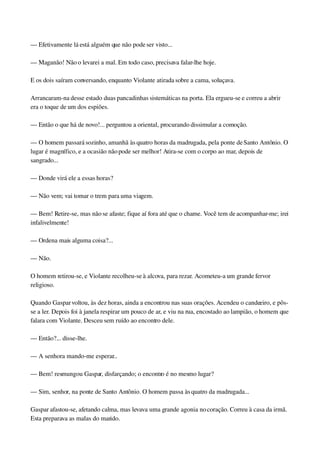 — Efetivamente lá está alguém que não pode ser visto...
— Maganão! Não o levarei a mal. Em todo caso, precisava falar­lhe hoje.
E os dois saíram conversando, enquanto Violante atirada sobre a cama, soluçava.
Arrancaram­na desse estado duas pancadinhas sistemáticas na porta. Ela ergueu­se e correu a abrir 
era o toque de um dos espiões.
— Então o que há de novo!... perguntou a oriental, procurando dissimular a comoção.
— O homem passará sozinho, amanhã às quatro horas da madrugada, pela ponte de Santo Antônio. O 
lugar é magnífico, e a ocasião não pode ser melhor! Atira­se com o corpo ao mar, depois de 
sangrado...
— Donde virá ele a essas horas?
— Não vem; vai tomar o trem para uma viagem.
— Bem! Retire­se, mas não se afaste; fique aí fora até que o chame. Você tem de acompanhar­me; irei 
infalivelmente!
— Ordena mais alguma coisa?...
— Não.
O homem retirou­se, e Violante recolheu­se à alcova, para rezar. Acometeu­a um grande fervor 
religioso.
Quando Gaspar voltou, às dez horas, ainda a encontrou nas suas orações. Acendeu o candeeiro, e pôs­
se a ler. Depois foi à janela respirar um pouco de ar, e viu na rua, encostado ao lampião, o homem que 
falara com Violante. Desceu sem ruído ao encontro dele.
— Então?... disse­lhe.
— A senhora mando­me esperar...
— Bem! resmungou Gaspar, disfarçando; o encontro é no mesmo lugar?
— Sim, senhor, na ponte de Santo Antônio. O homem passa às quatro da madrugada...
Gaspar afastou­se, afetando calma, mas levava uma grande agonia no coração. Correu à casa da irmã. 
Esta preparava as malas do marido.
 