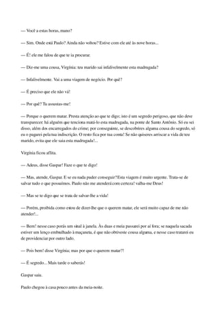— Você a estas horas, mano?
— Sim. Onde está Paulo? Ainda não voltou? Estive com ele até às nove horas...
— É! ele me falou de que te ia procurar.
— Diz­me uma cousa, Virgínia: teu marido sai infalivelmente esta madrugada?
— Infalivelmente. Vai a uma viagem de negócio. Por quê?
— É preciso que ele não vá!
— Por quê? Tu assustas­me!
— Porque o querem matar. Presta atenção ao que te digo; isto é um segredo perigoso, que não deve 
transparecer: há alguém que tenciona matá­lo esta madrugada, na ponte de Santo Antônio. Só eu sei 
disso, além dos encarregados do crime; por conseguinte, se descobrires alguma cousa do segredo, só 
eu o pagarei pela tua indiscrição. O resto fica por tua conta! Se não quiseres arriscar a vida de teu 
marido, evita que ele saia esta madrugada!...
Virgínia ficou aflita.
— Adeus, disse Gaspar! Faze o que te digo!
— Mas, atende, Gaspar. E se eu nada puder conseguir? Esta viagem é muito urgente. Trata­se de 
salvar tudo o que possuímos. Paulo não me atenderá com certeza! valha­me Deus!
— Mas se te digo que se trata de salvar­lhe a vida!
— Porém, proibida como estou de dizer­lhe que o querem matar, ele será muito capaz de me não 
atender!...
— Bem! nesse caso porás um sinal à janela. Às duas e meia passarei por aí fora; se naquela sacada 
estiver um lenço embrulhado à maçaneta, é que não obtiveste cousa alguma, e nesse caso tratarei eu 
de providenciar por outro lado.
— Pois bem! disse Virgínia; mas por que o querem matar?!
— É segredo... Mais tarde o saberás!
Gaspar saiu.
Paulo chegou à casa pouco antes da meia­noite.
 