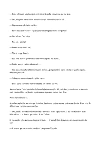 — Estás a brincar, Virgínia; pois se te disse já qual é o interesse que me leva.
— Ora, não pode haver maior interesse do que o meu em que não vás!
— Com certeza, não falas a sério...
— Falo, meu querido, falo! é que rigorosamente preciso que não partas!
— Ora, adeus! Caprichos!
— Não são! juro­te!
— Então, o que vem a ser?
— Não te posso dizer!...
— Pois sim; mas vê que me não falte cousa alguma nas malas...
— Então, sempre estás resolvido a ir!...
— Pois eu desmanchava lá uma viagem, porque... porque entrou agora a noite no quarto alguma 
borboleta preta, ou...
— Afianço­te que tenho razões sérias para...
— Estás agora a inventar motivos! Perdes teu tempo. Eu vou.
Às duas horas, Paulo não tinha ainda mudado de resolução. Virgínia fora gradualmente se tornando 
mais e mais aflita; era já entre lágrimas que rogava ao marido para ficar.
Paulo impacientava­se.
A mulher pedia­lhe por tudo que desistisse da viagem: pelo seu amor, pelo amor da mãe dele e pelo de 
filhinho que ela tinha nas entranhas.
— Ora, adeus! disse Paulo asperamente e perdendo afinal a paciência. Já me vai cheirando mal a 
brincadeira! Já te disse o que tinha a dizer! Cala­te!
E, passeando pelo quarto, gesticulava irritado. — O que ele bem dispensava era maçar­se antes de 
sair!
— E pensas que estou muito satisfeita?! perguntou Virgínia.
 