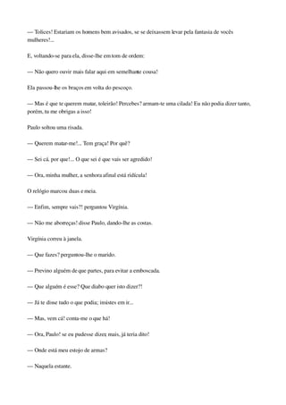 — Tolices! Estariam os homens bem avisados, se se deixassem levar pela fantasia de vocês 
mulheres!...
E, voltando­se para ela, disse­lhe em tom de ordem:
— Não quero ouvir mais falar aqui em semelhante cousa!
Ela passou­lhe os braços em volta do pescoço.
— Mas é que te querem matar, toleirão! Percebes? armam­te uma cilada! Eu não podia dizer tanto, 
porém, tu me obrigas a isso!
Paulo soltou uma risada.
— Querem matar­me!... Tem graça! Por quê?
— Sei cá. por que!... O que sei é que vais ser agredido!
— Ora, minha mulher, a senhora afinal está ridícula!
O relógio marcou duas e meia.
— Enfim, sempre vais?! perguntou Virgínia.
— Não me aborreças! disse Paulo, dando­lhe as costas.
Virgínia correu à janela.
— Que fazes? perguntou­lhe o marido.
— Previno alguém de que partes, para evitar a emboscada.
— Que alguém é esse? Que diabo quer isto dizer?!
— Já te disse tudo o que podia; insistes em ir...
— Mas, vem cá! conta­me o que há!
— Ora, Paulo! se eu pudesse dizer, mais, já teria dito!
— Onde está meu estojo de armas?
— Naquela estante.
 