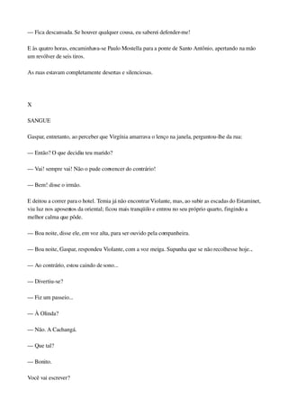 — Fica descansada. Se houver qualquer cousa, eu saberei defender­me!
E às quatro horas, encaminhava­se Paulo Mostella para a ponte de Santo Antônio, apertando na mão 
um revólver de seis tiros.
As ruas estavam completamente desertas e silenciosas.
 
X
SANGUE
Gaspar, entretanto, ao perceber que Virgínia amarrava o lenço na janela, perguntou­lhe da rua:
— Então? O que decidiu teu marido?
— Vai! sempre vai! Não o pude convencer do contrário!
— Bem! disse o irmão.
E deitou a correr para o hotel. Temia já não encontrar Violante, mas, ao subir as escadas do Estaminet, 
viu luz nos aposentos da oriental; ficou mais tranqüilo e entrou no seu próprio quarto, fingindo a 
melhor calma que pôde.
— Boa noite, disse ele, em voz alta, para ser ouvido pela companheira.
— Boa noite, Gaspar, respondeu Violante, com a voz meiga. Supunha que se não recolhesse hoje...
— Ao contrário, estou caindo de sono...
— Divertiu­se?
— Fiz um passeio...
— À Olinda?
— Não. A Cachangá.
— Que tal?
— Bonito.
Você vai escrever?
 