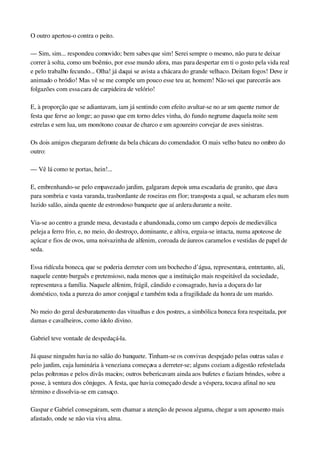O outro apertou­o contra o peito.
— Sim, sim... respondeu comovido; bem sabes que sim! Serei sempre o mesmo, não para te deixar 
correr à solta, como um boêmio, por esse mundo afora, mas para despertar em ti o gosto pela vida real 
e pelo trabalho fecundo... Olha! já daqui se avista a chácara do grande velhaco. Deitam fogos! Deve ir 
animado o bródio! Mas vê se me compõe um pouco esse teu ar, homem! Não sei que parecerás aos 
folgazões com essa cara de carpideira de velório!
E, à proporção que se adiantavam, iam já sentindo com efeito avultar­se no ar um quente rumor de 
festa que ferve ao longe; ao passo que em torno deles vinha, do fundo negrume daquela noite sem 
estrelas e sem lua, um monótono coaxar de charco e um agoureiro corvejar de aves sinistras.
Os dois amigos chegaram defronte da bela chácara do comendador. O mais velho bateu no ombro do 
outro:
— Vê lá como te portas, hein!...
E, embrenhando­se pelo empavezado jardim, galgaram depois uma escadaria de granito, que dava 
para sombria e vasta varanda, trasbordante de roseiras em flor; transposta a qual, se acharam eles num 
luzido salão, ainda quente de estrondoso banquete que aí ardera durante a noite.
Via­se ao centro a grande mesa, devastada e abandonada, como um campo depois de medieválica 
peleja a ferro frio, e, no meio, do destroço, dominante, e altiva, erguia­se intacta, numa apoteose de 
açúcar e fios de ovos, uma noivazinha de alfenim, coroada de áureos caramelos e vestidas de papel de 
seda.
Essa ridícula boneca, que se poderia derreter com um bochecho d’água, representava, entretanto, ali, 
naquele centro burguês e pretensioso, nada menos que a instituição mais respeitável da sociedade, 
representava a família. Naquele alfenim, frágil, cândido e consagrado, havia a doçura do lar 
doméstico, toda a pureza do amor conjugal e também toda a fragilidade da honra de um marido.
No meio do geral desbaratamento das vitualhas e dos postres, a simbólica boneca fora respeitada, por 
damas e cavalheiros, como ídolo divino.
Gabriel teve vontade de despedaçá­la.
Já quase ninguém havia no salão do banquete. Tinham­se os convivas despejado pelas outras salas e 
pelo jardim, cuja luminária à veneziana começava a derreter­se; alguns coziam a digestão refestelada 
pelas poltronas e pelos divãs macios; outros bebericavam ainda aos bufetes e faziam brindes, sobre a 
posse, à ventura dos cônjuges. A festa, que havia começado desde a véspera, tocava afinal no seu 
término e dissolvia­se em cansaço.
Gaspar e Gabriel conseguiram, sem chamar a atenção de pessoa alguma, chegar a um aposento mais 
afastado, onde se não via viva alma.
 