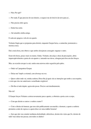 — Não; Por quê?
— Por nada. É que precisei do seu tinteiro, e esqueci­me de levá­lo de novo para aí...
— Não preciso dele agora.
— Então boa noite.
— Até amanhã, minha amiga.
E cada um apagou a vela de seu quarto.
Violante fingiu que se preparava para dormir, enquanto Gaspar fazia, a cantarolar, justamente a 
mesma cousa.
Daí a meia hora, este obteve o que ambos desejavam conseguir: enganar o outro.
Eram três horas, pouco mais ou menos. Então, Violante, descalça e cheia de precauções, abriu 
imperceptivelmente a porta do seu quarto e, tateando nas trevas, alongou para fora um dos braços.
Mas, na ocasião em que ia sair, sentiu uma nervosa mão segurá­la pelo pulso.
— Onde vai? perguntou Gaspar.
— Deixe­me! impôs a oriental, com alvoroço na voz.
— Quero saber onde vai, minha senhora. Disse­lhe já quais são as intenções que tenho a seu respeito, 
e creio que elas me autorizam a semelhante exigência!
— Dir­lhe­ei tudo depois; agora não posso. Preciso sair imediatamente.
Não irá!
E Gaspar forçou Violante a entrar novamente para o quarto, e obstruiu a porta com o corpo.
— Com que direito se atreve o senhor a tanto?!
— Com o direito do homem, que tem sido publicamente seu marido; o homem, a quem a senhora 
prometeu a mão de esposa e a quem disse ser uma mulher honesta!
— Juro que não vou cometer nenhuma deslealdade; além disso, desisto dos votos que fiz, desisto de 
tudo! mas deixe­me passar, com todos os diabos!
 