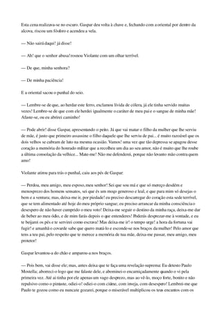 Esta cena realizava­se no escuro. Gaspar deu volta à chave e, fechando com a oriental por dentro da 
alcova, riscou um fósforo e acendeu a vela.
— Não sairá daqui! já disse!
— Ah! que o senhor abusa! rosnou Violante com um olhar terrível.
— De que, minha senhora?
— De minha paciência!
E a oriental sacou o punhal do seio.
— Lembre­se de que, ao herdar este ferro, exclamou lívida de cólera, já ele tinha servido muitas 
vezes! Lembre­se de que com ele herdei igualmente o caráter de meu pai e o sangue de minha mãe! 
Afaste­se, ou eu abrirei caminho!
— Pode abrir! disse Gaspar, apresentando o peito. Já que vai matar o filho da mulher que lhe serviu 
de mãe, é justo que primeiro assassine o filho daquele que lhe serviu de pai... é muito razoável que os 
dois velhos se cubram de luto na mesma ocasião. Vamos! uma vez que tão depressa se apagou desse 
coração a memória do honrado militar que a recolheu um dia ao seu amor, não é muito que lhe roube 
a última consolação da velhice... Mate­me! Não me defenderei, porque não levanto mão contra quem 
amo!
Violante atirou para trás o punhal, caiu aos pés de Gaspar:
— Perdoa, meu amigo, meu esposo, meu senhor! Sei que sou má e que só mereço desdém e 
menosprezo dos homens sensatos, sei que és um moço generoso e leal, e que para mim só desejas o 
bem e a ventura; mas, deixa­me ir, por piedade! eu preciso descarregar do coração esta sede terrível, 
que se tem alimentado até hoje do meu próprio sangue; eu preciso arrancar da minha consciência o 
desespero de não haver cumprido o meu voto! Deixa­me seguir o destino da minha raça, deixa­me dar 
de beber ao meu ódio, e de mim farás depois o que entenderes! Poderás desprezar­me à vontade, e eu 
te beijarei os pés e te servirei como escrava! Mas deixa­me ir! o tempo urge! a hora da fortuna vai 
fugir! e amanhã o covarde sabe que quero matá­lo e esconde­se nos braços da mulher! Pelo amor que 
tens a teu pai, pelo respeito que te merece a memória de tua mãe, deixa­me passar, meu amigo, meu 
protetor!
Gaspar levantou­a do chão e amparou­a nos braços.
— Pois bem, vai disse ele; mas, antes deixa que te faça uma revelação suprema: Eu detesto Paulo 
Mostella; aborreci­o logo que me falaste dele, e abominei­o encarniçadamente quando o vi pela 
primeira vez. Até ai tinha por ele apenas um vago desprezo, mas ao vê­lo, moço forte, bonito e não 
repulsivo como o pintaste, odiei­o! odiei­o com ciúme, com inveja, com desespero! Lembrei­me que 
Paulo te gozou como eu nunca te gozarei, porque o miserável multiplicou os teus encantos com os 
 