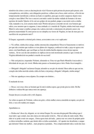 mistérios do crime e com as alucinações do vício! Gozou­te pelo prisma do prazer pelo prazer, sem 
conseqüências, sem tédios, sem obrigações positivas; colheu com a boca, entre sorrisos, a flor do teu 
temperamento meridional, e deixou na haste os espinhos, para que eu neles sangrasse depois meu 
coração e meu lábios! Por isso o execrei com todo o ardor da minha vaidade de homem e do meu 
egoísmo de macho! Queria vê­lo cair aos golpes do teu punhal, porque a sua morte seria a minha 
vida; matando­o tu, eu te amaria muito mais! Porém não posso consentir em tal: esse homem que 
odeio, esse monstro que te enganou, é meu cunhado e é o marido de Virgínia, minha irmã mais moça! 
Matá­lo seria matar a mulher, porque ela o adora com todo o entusiasmo do primeiro amor e da 
primeira maternidade! E como posso eu ser cúmplice na viuvez de Virgínia, no luto de meu pai e no 
sacrifício de seu primeiro neto?!
E Gaspar, segurando a oriental pela cintura, acrescentou com a voz suplicante:
— Vê, reflete, minha doce amiga, minha estremecida companheira! Disse­te francamente os motivos 
por que não consinto que realizes os teus planos de vingança; confessei­te tudo, e peço­te agora com 
amor, com humilhação, que sacrifique ao bem de minha família alguma cousa da tua suposta 
ventura... Só no caso de não atenderes às súplicas de teu mal­aventurado amante, é que o irmão de 
Virgínia defenderá do teu punhal o marido de sua irmã!
— Não será preciso, respondeu Violante, afastando­se. Uma vez que Paulo Mostella é necessário à 
felicidade de teu pai, ele viverá. Minha mão jamais se levantará para o ferir. Podes ficar tranqüilo...
— Obrigado! obrigado! exclamou Gaspar, atirando­se aos pés da oriental. Bem sabia eu que em teu 
coração não tinha morrido ainda a idéia do bem e da justiça; obrigado! obrigado, minha amiga!
— Não me agradeças cousa alguma. Eu cumpro um destino...
E mudando de tom:
— Desce, vai à rua e dize ao homem que lá está à minha espera, que já não preciso dele. Dá­lhe 
dinheiro e ordena­lhe que nunca mais me apareça.
Gaspar desceu a escada a três e três degraus.
Ao voltar ao quarto de Violante, soltou um grito; a bela mulher estava estendida no tapete, aos pés do 
leito, e seu colo nadava em sangue.
Apunhalara­se.
— Perdoa­me! disse ela, ofegante, ao ver entrar Gaspar. Eu sou uma desgraçada! Reconheço que é 
mau tudo o que cometi, mas não estava em mim poder evitá­lo... Não sei odiar de outro modo. Meu 
ódio só se pode esvair em sangue... Estou agora mais aliviada... parece­me ver correr do próprio peito 
a cólera vermelha e ardente, que dentro dele se tinha acumulado... Ai! quanto me desafronta o sangue 
que derramo! Sinto­me melhor... mais propensa à piedade... Vou compreendendo toda a razão das tuas 
 