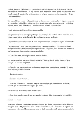 palavras, meu bom companheiro... Cerraram­se­me os olhos, desfaleço, como se adormecesse no 
elevamento de um amor ideal... Já vejo assomar além, por entre as névoas que me ensombram, o vulto 
singelo e casto de teu pai... Ele sorri para mim... envolve­me toda no seu olhar compassivo e doce... 
Não me despertes...
E a oriental deixou pender a cabeça, e desfaleceu. Gaspar correu aos aparelhos cirúrgicos e apressou­
se a tomar­lhe a ferida. Mas a mão tremia­lhe, o coração saltava­lhe dentro com força, e as lágrimas 
corriam­lhe dos olhos em borbotão. Contudo, o médico operava, e Violante vivia.
No dia seguinte, ela abriu os olhos e recuperou a fala.
Suas primeiras palavras foram para pedir água. Gaspar negou­lha. A infeliz tinha a voz muito fraca, 
palidez mortal, e uma profunda melancolia espalhada por todo o semblante.
Gaspar estava ajoelhado à cabeceira da cama em que a depusera. O outro médico já se tinha retirado.
Os dois amantes ficaram longo tempo a se olharem com a mesma tristeza. Ela passou­lhe depois a 
mão pelos cabelos e chamou a cabeça dele para seu colo. Gaspar não podia articular uma palavra; as 
lágrimas corriam­lhe apressadas e quentes pela barba.
— Como tu és bom, meu amigo! como tu merecias ser feliz...
— Não estejas a falar, que isto te faz mal... observou Gaspar, no fim de alguns instantes. Vê se 
sossegas. Eu fico aqui, ao pé de ti...
— Sim, sim; mas preciso muito que me faças um grande favor; manda chamar um padre. Eu quero 
casar­me contigo antes de morrer.
— Tu não morrerás!...
— Sim, mas manda chamá­lo...
O padre veio e cumpriu­se a cerimônia. Depois Violante exigiu que se lavrasse um documento 
assinado por ela, declarando o modo pelo qual morria.
Ficou tudo feito. Era ela a que parecia menos aflita.
— Bem, disse quando viu que já não precisava dos estranhos, deixe­me agora com meu marido...
Ficaram a sós os dois.
— Vem cá, balbuciou ela, tomando as mãos de Gaspar, vem dar­me o teu primeiro beijo... Chega­te 
mais para mim!... Afaga­me! dize­me as ternuras que reservavas para a nossa noite de núpcias, fala­
me do nosso pobre amor! Tu choras, meu amigo!... Então sempre é verdade que me amavas muito!... 
 