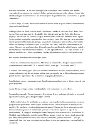 Sim! bem sei que era!... E teu amor foi sempre puro e consolador como uma boa ação. Não me 
repreendas; deixa­me conversar contigo!... Coloca teu braço debaixo da minha cabeça.... Assim! Mas 
a ferida começa a doer­me muito! Se me desse um pouco d’água! Tenho uma sede horrível! Ai quanto 
custa morrer!...
— Não te aflijas, Violante! Não fales em morrer! Havemos ambos de gozar ainda do nosso amor em 
plena exuberância da vida!
— Gaspar, disse ela, dá­me de sobre aquela cômoda uma caixinha de xarão que lá está. Bom! é isso 
mesmo. Toma esse leque para ti, é de sândalo: foi o único presente que fez Paulo, além da nossa 
desgraça... Fica­te com ele; conserve­o depois da minha morte, como uma lembrança de tua esposa... 
Agora, apanha o meu punhal e guarde­o bem para entregares a meu filho, logo que este se emancipe. 
Peço­te que a meu filho nunca desampares. Ele, coitado! desde que eu feche os olhos, só a ti terá no 
mundo; dá­lhe um pouco de teu coração, e cria aquela alma com a substância do teu amor e do teu 
caráter. Educa­o à tua semelhança, faze dele um homem honrado. Conta­lhe a história desse punhal, e 
ensina­lhe a não odiar a memória de sua mãe... Tu serás o pai de Gabriel... Ele é rico; incumbe­te de 
todos os seus interesse... nunca o abandones, continua nele a obra de teu pai em mim principiada e...
Mas Violante interrompeu­se com um grito agudo.
— Sinto­me convulsionada! exclamou ela. Meu Deus! já será a morte!... Gaspar! Gaspar! vê se me 
obténs mais um bocado de vida! Tu és médico! Então?! Mas o que? Choras desse modo?!
E Violante, com um novo grito, estirou­se em todo o comprimento da cama; entesou os braços, deixou 
cair para trás a cabeça, e deu um arranco surdo e muito prolongado, que se foi transformando em um 
gemido doloroso e profundo e lhe foi morrendo na garganta, lentamente...
Duas lágrimas, grossas e mornas, correram­lhe pelo mármore das faces, com os últimos restos da vida 
que a abandonava.
Gaspar dobrou os braços sobre a cômoda e abafou com as duas mãos os seus soluços.
Estava tudo consumado! De suas esperanças, de seu amor, de seus sonhos de felicidade, só restava ali 
aquele corpo inânime, que ia desaparecer para sempre!
— Pobre mulher! disse ele, ajoelhando­se ao lado do cadáver; pobre mulher, que amei sem possuir, e 
que possuí sem gozar! Tinha no teu sangue o veneno do ódio e todas as doçuras da dedicação e do 
sacrifício! Por que havia a porção má de estrangular a outra? Por que não fizeste vingar em proveito 
do nosso amor as açucenas da tua ternura?... por que as deixaste tão expostas ao fogo do teu 
temperamento?... E vais partir, minha pobre esposa! vais partir sem me teres dado o meu quinhão de 
felicidade a que tinha direito como teu marido! Partes, quando eu mais me ligava a ti pelo casamento, 
pelo dever, pela dignidade! O que fiz para merecer os tormentos que sofri a teu lado?... para que 
guardei eu à vista, com tanto empenho, o tesouro da tua beleza, se o guardava para a sensualidade do 
sepulcro?!...
 
