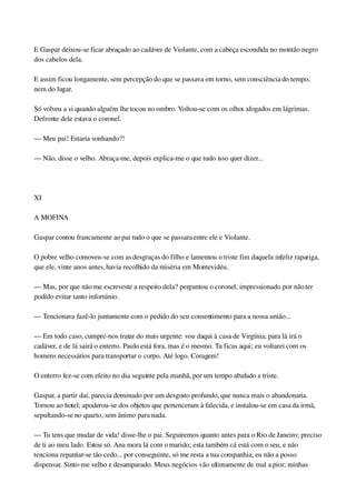 E Gaspar deixou­se ficar abraçado ao cadáver de Violante, com a cabeça escondida no montão negro 
dos cabelos dela.
E assim ficou longamente, sem percepção do que se passava em torno, sem consciência do tempo, 
nem do lugar.
Só volveu a si quando alguém lhe tocou no ombro. Voltou­se com os olhos afogados em lágrimas. 
Defronte dele estava o coronel.
— Meu pai! Estaria sonhando?!
— Não, disse o velho. Abraça­me, depois explica­me o que tudo isso quer dizer...
 
XI
A MOFINA
Gaspar contou francamente ao pai tudo o que se passara entre ele e Violante.
O pobre velho comoveu­se com as desgraças do filho e lamentou o triste fim daquela infeliz rapariga, 
que ele, vinte anos antes, havia recolhido da miséria em Montevidéu.
— Mas, por que não me escreveste a respeito dela? perguntou o coronel, impressionado por não ter 
podido evitar tanto infortúnio.
— Tencionava fazê­lo juntamente com o pedido do seu consentimento para a nossa união...
— Em todo caso, cumpre­nos tratar do mais urgente: vou daqui à casa de Virgínia; para lá irá o 
cadáver, e de lá sairá o enterro. Paulo está fora, mas é o mesmo. Tu ficas aqui; eu voltarei com os 
homens necessários para transportar o corpo. Até logo. Coragem!
O enterro fez­se com efeito no dia seguinte pela manhã, por um tempo abafado e triste.
Gaspar, a partir daí, parecia dominado por um desgosto profundo, que nunca mais o abandonaria. 
Tornou ao hotel; apoderou­se dos objetos que pertenceram à falecida, e instalou­se em casa da irmã, 
sepultando­se no quarto, sem ânimo para nada.
— Tu tens que mudar de vida! disse­lhe o pai. Seguiremos quanto antes para o Rio de Janeiro; preciso 
de ti ao meu lado. Estou só. Ana mora lá com o marido; esta também cá está com o seu, e não 
tenciona repatriar­se tão cedo... por conseguinte, só me resta a tua companhia, eu não a posso 
dispensar. Sinto­me velho e desamparado. Meus negócios vão ultimamente de mal a pior; minhas 
 
