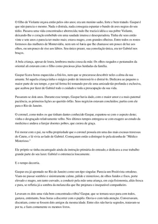 O filho de Violante orçava então pelos oito anos; era um menino sadio, forte e bem tratado. Gaspar é 
que não parecia o mesmo. Nada o distraía, nada conseguia espantar o bando de aves negras do seu 
tédio. Passava uma vida concentrada e aborrecida; tudo lhe trazia à idéia a sua pobre Violante, 
deixando­lhe o coração embebido em uma saudade imensa e desesperadora. Tinha ele seus então 
vinte e sete anos e parecia ter muito mais; estava magro, com grandes olheiras. Entre todos os rostos 
formosos das mulheres de Montevidéu, nem um só havia que lhe chamasse um pouco de luz aos 
olhos, ou um pouco de riso aos lábios. Seu único prazer, sua consolação única, era ter Gabriel nos 
braços.
A bela criança, apesar de loura, lembrava muita cousa da mãe. Os olhos rasgados e pestanudos da 
oriental ali estavam com o filho como preciosas jóias herdadas da família.
Gaspar ficava horas esquecidas a fitá­los, nem que se procurasse descobrir neles a alma da sua 
amante. Só aquela criança tinha o mágico poder de interessá­lo e distraí­lo. Dedicava ao pequeno a 
maior parte de seu tempo, e por tal forma foi tomando por ele uma amizade tão profunda e exclusiva, 
que acabou por fazer de Gabriel todo o cuidado e toda a preocupação da sua vida.
Passaram­se dois anos. Durante esse tempo, Gaspar havia dado, com o maior amor e a mais paternal 
paciência, as primeiras lições ao querido órfão. Seus negócios estavam concluídos; partiu com ele 
para o Rio de Janeiro.
O coronel, como todos os que tinham dantes conhecido Gaspar, espantou­se com o aspecto deste; 
vinha o desgraçado relativamente velho. Nos últimos tempos entregava­se com exagero ao estudo da 
medicina e andava a farejar doentes pobres, que curava de graça.
Foi morar com o pai, na velha propriedade que o coronel possuía em uma das mais escusas travessas 
do Catete, e lá vivia ao lado de Gabriel. Começaram então a distingui­lo pela alcunha de "Médico 
Misterioso."
Ele próprio se tinha encarregado ainda da instrução primária do enteado, e dedicava a esse trabalho 
grande parte do seu lazer. Gabriel o estremecia loucamente.
E o tempo decorria.
Gaspar era já apontado no Rio de Janeiro como um tipo singular. Parecia um Positivista ortodoxo. 
Viam­no passar sombrio e sinistramente calmo, pálido e misterioso, de olhos fundos e fixos, porte 
elevado e magro, um tanto curvado, a conduzir pela mão uma criança, em cuja fisionomia, aliás fresca 
e pura, se refletia já a sombra da melancolia que lhe projetara o inseparável companheiro.
Levavam os dois uma vida bem concentrada e tíbia! Gaspar, que se tornara seco para com todos, 
gastava, entretanto, boas horas a discorrer com o pupilo. Ouvia­o com toda atenção. Conversavam, 
discutiam, como se fossem dois amigos da mesma idade. Entre eles não havia segredos, tratavam­se 
por tu, e liam comumente os mesmos livros.
 