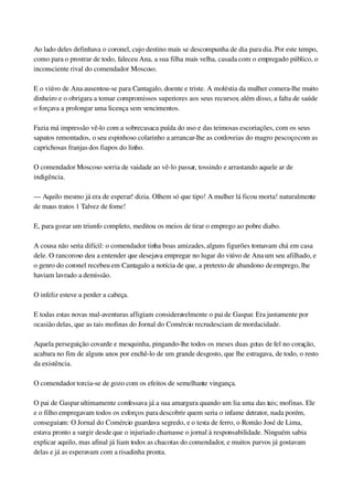 Ao lado deles definhava o coronel, cujo destino mais se descompunha de dia para dia. Por este tempo, 
como para o prostrar de todo, faleceu Ana, a sua filha mais velha, casada com o empregado público, o 
inconsciente rival do comendador Moscoso.
E o viúvo de Ana ausentou­se para Cantagalo, doente e triste. A moléstia da mulher comera­lhe muito 
dinheiro e o obrigara a tomar compromissos superiores aos seus recursos; além disso, a falta de saúde 
o forçava a prolongar uma licença sem vencimentos.
Fazia má impressão vê­lo com a sobrecasaca puída do uso e das teimosas escoriações, com os seus 
sapatos remontados, o seu espinhoso colarinho a arrancar­lhe as cordoveias do magro pescoço com as 
caprichosas franjas dos fiapos do linho.
O comendador Moscoso sorria de vaidade ao vê­lo passar, tossindo e arrastando aquele ar de 
indigência.
— Aquilo mesmo já era de esperar! dizia. Olhem só que tipo! A mulher lá ficou morta! naturalmente 
de maus tratos 1 Talvez de fome!
E, para gozar um triunfo completo, meditou os meios de tirar o emprego ao pobre diabo.
A cousa não seria difícil: o comendador tinha boas amizades, alguns figurões tomavam chá em casa 
dele. O rancoroso deu a entender que desejava empregar no lugar do viúvo de Ana um seu afilhado, e 
o genro do coronel recebeu em Cantagalo a notícia de que, a pretexto de abandono de emprego, lhe 
haviam lavrado a demissão.
O infeliz esteve a perder a cabeça.
E todas estas novas mal­aventuras afligiam consideravelmente o pai de Gaspar. Era justamente por 
ocasião delas, que as tais mofinas do Jornal do Comércio recrudesciam de mordacidade.
Aquela perseguição covarde e mesquinha, pingando­lhe todos os meses duas gotas de fel no coração, 
acabara no fim de alguns anos por enchê­lo de um grande desgosto, que lhe estragava, de todo, o resto 
da existência.
O comendador torcia­se de gozo com os efeitos de semelhante vingança.
O pai de Gaspar ultimamente confessava já a sua amargura quando um lia uma das tais; mofinas. Ele 
e o filho empregavam todos os esforços para descobrir quem seria o infame detrator, nada porém, 
conseguiam: O Jornal do Comércio guardava segredo, e o testa de ferro, o Romão José de Lima, 
estava pronto a surgir desde que o injuriado chamasse o jornal à responsabilidade. Ninguém sabia 
explicar aquilo, mas afinal já liam todos as chacotas do comendador, e muitos parvos já gostavam 
delas e já as esperavam com a risadinha pronta.
 