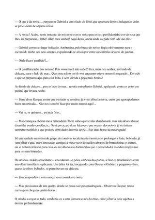— O que é da noiva!... perguntou Gabriel a um criado do libré, que apareceu depois, indagando deles 
se precisavam de alguma cousa.
— A noiva? Acaba, neste instante, de retirar­se com o noivo para o rico pavilhãozinho cor­de­rosa que 
lhes foi preparado... Olhe! olhe! meu senhor! Aqui desta janela ainda os pode ver! Ali vão eles!
— Gabriel correu ao lugar indicado. Ambrosina, pelo braço do noivo, fugia efetivamente para o 
escondido ninho dos seus amores, esgueirando­se arisca por entre as sombrias árvores do jardim.
— Onde fica o pavilhão?...
— O pavilhãozinho dos noivos? Pois vossemecê não sabe?! Fica, meu rico senhor, ao fundo da 
chácara, para o lado do mar... Que pena não o ter ido ver enquanto esteve ontem franqueado... De tudo 
o que se preparou aqui para esta festa, é sem dúvida a peça mais bonita!
Ao fundo da chácara... para o lado do mar... repetia entredentes Gabriel, apalpando contra o peito um 
punhal que levava oculto.
— Bem, disse Gaspar, assim que o criado se arredou; já viste afinal a noiva, creio que agora podemos 
bater em retirada... Não nos convém ficar por muito tempo aqui!...
— Vai tu, se quiseres... eu inda fico...
— Mal começa a cheirar­me a brincadeira! Bem sabes que te não abandonarei, mas não deves abusar 
da minha condescendência... Ouvi por acaso dizer há pouco que os pais dos noivos já se tinham 
também recolhido e que poucos convidados haveria de pé... São duas horas da madrugada!
Só em verdade um reduzido grupo de convivas recalcitrantes insistia em prolongar a festa, bebendo, já 
sem olhar o que, entre arrastadas cantigas à meia voz e descaídos abraços de borracheira; os outros, 
ou se tinham retirado para casa, ou recolhido aos dormitórios que o comendador mandara improvisar 
para os seus hóspedes.
Os criados, moídos e taciturnos, encostavam­se pelos umbrais das portas, a fitar os retardatários com 
um olhar humilde e suplicante. Um deles foi ter, bocejando, com Gaspar e Gabriel, e perguntou­lhes, 
quase de olhos fechados, se pernoitavam na chácara.
— Sim, respondeu o mais moço, sem consultar o outro.
— Mas precisamos de um quarto, donde se possa sair pela madrugada... Observou Gaspar; nossa 
carruagem chega às quatro horas...
O criado, a coçar­se todo, conduziu­os a uma câmara ao rés do chão, onde já havia dois sujeitos a 
dormir profundamente.
 