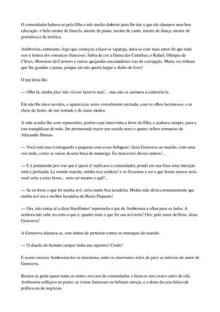 O comendador babava­se pela filha e não media dinheiro para lhe dar o que ele chamava uma boa 
educação: o belo mestre de francês, mestre de piano, mestre de canto, mestre de dança, mestre de 
gramática e de retórica.
Ambrosina, entretanto, logo que começou a fazer­se rapariga, dava­se com mais amor do que tudo 
isso à leitura dos romances franceses. Sabia de cor a Dama das Camélias, o Rafael, Olímpia de 
Clêves, Monsieur de Carmors e outras quejandas encantadoras vias de corrupção. Muita vez tinham 
que lhe guardar o jantar, porque ela não queria largar o diabo do livro!
O pai dizia­lhe:
— Olha lá, minha jóia! não vá isso fazer­te mal!... mas não se animava a contrariá­la.
Ela não lhe dava ouvidos, e aparecia às vezes visivelmente excitada, com os olhos lacrimosos, o ar 
cheio de fastio, de má vontade e de maus modos.
A mãe acudia­lhe com repreensões, porém o pai intervinha a favor da filha, e acabava sempre, para a 
esta tranqüilizar de todo, lhe prometendo trazer um vestido novo e quatro velhos romances de 
Alexandre Dumas.
— Você está mas é estragando a pequena com essas bobagens! dizia Genoveva ao marido, com uma 
voz mole, como se saísse de uma boca de manteiga. Eu nunca tive desses mimos!...
— E é justamente por isso que é quem é! replicava o comendador, pondo em sua frase uma intenção 
sutil e profunda. Le monde marche, minha rica senhora! e se fôssemos a ser o que foram nossos avós, 
você seria a estas horas... nem sei mesmo o quê!...
— Se eu fosse o que foi minha avó, seria muito boa lavadeira. Minha mãe dizia constantemente que 
minha avó era a melhor lavadeira do Rocio Pequeno!
— Ora, não esteja aí a dizer blasfêmias! repreendia o pai de Ambrosina a olhar para os lados. A 
senhora não sabe ao certo o que é, quanto mais o que foi sua avó torta! Ora; pelo amor de Deus, dona 
Genoveva!
A Genoveva afastava­se, sem ânimo de protestar contra os remoques do marido.
— O diacho do homem sempre tinha uns repentes! Credo!
E assim cresceu Ambrosina fez­se mocetona, entre os enervantes zelos do pai e as inércias do amor de 
Genoveva.
Reunia­se gente quase todas as noites em casa do comendador, e fazia­se um cavaco antes do chá. 
Ambrosina solfejava ao piano; as visitas fumavam ou bebiam cerveja, e o dono da casa falava de 
política ou de negócios.
 