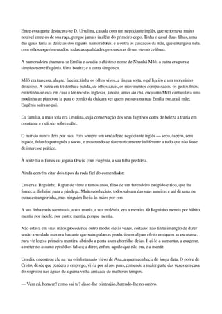 Entre essa gente destacava­se D. Ursulina, casada com um negociante inglês, que se tornava muito 
notável entre os de sua raça, porque jamais ia além do primeiro copo. Tinha o casal duas filhas, uma 
das quais fazia as delícias dos rapazes namoradores, e a outra os cuidados da mãe, que enxergava nela, 
com olhos experimentados, todas as qualidades precursoras de um eterno celibato.
A namoradeira chamava­se Emília e acudia o chistoso nome de Nhanhã Miló; a outra era pura e 
simplesmente Eugênia. Uma bonita; e a outra simpática.
Miló era travessa, alegre, faceira; tinha os olhos vivos, a língua solta, o pé ligeiro e um moreninho 
delicioso. A outra era tristonha e pálida, de olhos azuis, os movimentos compassados, os gestos frios; 
entretinha­se esta em casa a ler revistas inglesas, à noite, antes do chá, enquanto Miló cantarolava uma 
modinha ao piano ou ia para o portão da chácara ver quem passava na rua. Emília puxara à mãe; 
Eugênia saíra ao pai.
Da família, a mais tola era Ursulina, cuja conservação dos seus fugitivos dotes de beleza a trazia em 
constante e ridículo sobressalto.
O marido nunca dera por isso. Fora sempre um verdadeiro negociante inglês — seco, áspero, sem 
bigode, falando português a socos, e mostrando­se sistematicamente indiferente a tudo que não fosse 
de interesse prático.
À noite lia o Times ou jogava O wist com Eugênia, a sua filha predileta.
Ainda convém citar dois tipos da roda fiel do comendador:
Um era o Reguinho. Rapaz de vinte e tantos anos, filho de um fazendeiro estúpido e rico, que lhe 
fornecia dinheiro para a pândega. Muito conhecido; todos sabiam das suas asneiras e até de uma ou 
outra estrangeirinha, mas ninguém lhe ia às mãos por isso.
A sua linha mais acentuada, a sua mania, a sua moléstia, era a mentira. O Reguinho mentia por hábito, 
mentia por índole, por gosto; mentia, porque mentia.
Não estava em suas mãos proceder de outro modo: ele às vezes, coitado! não tinha intenção de dizer 
senão a verdade mas era bastante que suas palavras produzissem algum efeito em quem as escutasse, 
para vir logo a primeira mentira, abrindo a porta a um chorrilho delas. E ei­lo a aumentar, a exagerar, 
a meter no assunto episódios falsos; a dizer, enfim, aquilo que não era, e a mentir.
Um dia, encontrou ele na rua o infortunado viúvo de Ana, a quem conhecia de longa data. O pobre de 
Cristo, desde que perdera o emprego, vivia por aí aos paus, comendo a maior parte das vezes em casa 
do sogro ou nas águas de alguma velha amizade de melhores tempos.
— Vem cá, homem! como vai tu? disse­lhe o intrujão, batendo­lhe no ombro.
 