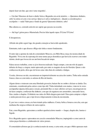 depois fazer um fato, que este é uma vergonha!..
— Um fato! Havemos de fazer o diabo! dizia o Reguinho em ar de mistério. — Queremos dinheiro, 
sebo! tu entras só com o teu serviço. Quer­se é zelo e inteligência!... Quanto a considerações e 
escrúpulos — nada! Tudo para o fundo da gaveta! Queremos dinheiro, sebo!
Mas afastou­se, correndo atrás de um sujeito que passava na ocasião.
— Até logo! gritou para o Marmelada. Preciso falar àquele rapaz. Ó Lima! Ó Lima!
E desapareceu.
Alfredo não pôde seguir logo, tão grande comoção se havia dele apoderado.
Entretanto, tudo o que dissera o Rêgo não tinha o menor fundamento.
O outro tipo a apontar da roda do comendador Moscoso, era Melo Rosa; moço da mesma idade do 
Reguinho. Vivia este da esperança de umas tantas peças dramáticas que havia de escrever com muito 
talento, desde que tivesse de seu um bom bocado de tempo.
Falava nesses trabalhos, como se já os houvera realizado. Surgia sempre, com um rolo de papeis 
debaixo do braço, a singrar, muito apressado, por entre os magotes da rua do Ouvidor. Quem o não 
conhecesse de perto, diria que ele levava uma vida cheia de cuidados e fadigas.
À noite, chovesse ou não, encontravam­no impreterivelmente na caixa dos teatros. Tinha neles entrada 
franca e dava­se com todos os artistas do Rio de Janeiro.
Alguns destes o tratavam com uma liberdade grosseira, batiam­lhe no ombro e diziam­se chufas. Era 
entretanto, considerado pelas atrizes como tipo útil. Tinha intimidade com muitas; viam­no às vezes 
acompanhar alguma delas para o ensaio, prestando­lhes os mais solícitos serviços; encarregavam­no 
de fazer compras, confiavam­lhe dinheiro, com que ele regateava nos armarinhos, mercando luvas, 
fitas, rendas e chapéus. O dinheiro nas mãos do Melo chegava para tudo! Dava para comprar o objeto 
e ainda para um troco, que o tipo levava religiosamente à dona da encomenda.
E, por isso e outras cousas, era bem tratado pelas mulheres. Comia, bebia e fumava com elas, sem que 
nenhuma lhe exigisse tributos de outra espécie.
Este, como Reguinho, apresentava a melhor aparência deste mundo — fraque, chapéu alto, lunetas e 
bigode.
Foi o Reguinho quem o apresentou em casa do comendador Moscoso, impingindo­o como autor de 
várias peças literárias e colaborador de vários jornais.
O comendador afirmou que já o conhecia muito de nome, e certa noite, em que o Melo apareceu mais 
 
