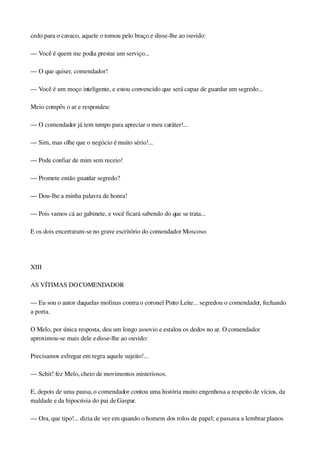 cedo para o cavaco, aquele o tomou pelo braço e disse­lhe ao ouvido:
— Você é quem me podia prestar um serviço...
— O que quiser, comendador!
— Você é um moço inteligente, e estou convencido que será capaz de guardar um segredo...
Meio compôs o ar e respondeu:
— O comendador já tem tempo para apreciar o meu caráter!...
— Sim, mas olhe que o negócio é muito sério!...
— Pode confiar de mim sem receio!
— Promete então guardar segredo?
— Dou­lhe a minha palavra de honra!
— Pois vamos cá ao gabinete, e você ficará sabendo do que se trata...
E os dois encerraram­se no grave escritório do comendador Moscoso.
 
XIII
AS VÍTIMAS DO COMENDADOR
— Eu sou o autor daquelas mofinas contra o coronel Pinto Leite... segredou o comendador, fechando 
a porta.
O Melo, por única resposta, deu um longo assovio e estalou os dedos no ar. O comendador 
aproximou­se mais dele e disse­lhe ao ouvido:
Precisamos esfregar em regra aquele sujeito!...
— Schit! fez Melo, cheio de movimentos misteriosos.
E, depois de uma pausa, o comendador contou uma história muito engenhosa a respeito de vícios, da 
maldade e da hipocrisia do pai de Gaspar.
— Ora, que tipo!... dizia de vez em quando o homem dos rolos de papel; e passava a lembrar planos 
 