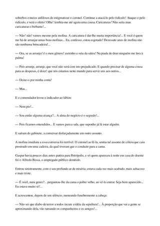 soberbos e meios ardilosos de estigmatizar o coronel. Continue a atacá­lo pelo ridículo! Ataque­o pelo 
ridículo, e verá o efeito! Olhe! lembra­me até agora uma cousa. Caricaturas! Não seria mau 
caricaturar o birbante!...
— Não! não! vamos mesmo pela mofina. A caricatura é dar­lhe muita importância!... E você é quem 
me há de arranjar umas boas mofinas... Eu, confesso, estou esgotado! Dezessete anos de mofina não 
são nenhuma brincadeira!...
— Ora, se as arranjo! é o meu gênero! eu tenho a veia da sátira! Na piada de doer ninguém me leva à 
palma!
— Pois arranje, arranje, que você não será com isto prejudicado. E quando precisar de alguma cousa 
para as despesas, é dizer! que nós estamos neste mundo para servir uns aos outros...
— Deixe­o por minha conta!
— Mas...
E o comendador levou o indicador ao lábios:
— Nem pio!...
— Sou então alguma criança?... A alma do negócio é o segredo!...
— Pois ficamos entendidos... E vamos para a sala, que suponho já lá estar alguém.
E saíram do gabinete, a conversar disfarçadamente em outro assunto.
A mofina imediata a essa conversa foi terrível. O coronel ao lê­la, sentiu tal assomo de cólera que caiu 
prostrado em uma cadeira, da qual tiveram que o conduzir para a cama.
Gaspar havia poucos dias antes partira para Petrópolis, e só quem apareceu à noite em casa do doente 
foi o Alfredo Bessa, o empregado público demitido.
Entrou sinistramente, com o seu profundo ar de miséria; estava cada vez mais acabado, mais achacoso 
e mais triste.
— É você, meu genro?... perguntou­lhe da cama o pobre velho, ao vê­lo entrar. Seja bem aparecido... 
Eu estava muito só!...
E acrescentou, depois de um silêncio, meneando funebremente a cabeça:
— Não sei que diabo de terror a todos incute a idéia da sepultura!... À proporção que vai a gente se 
aproximando dela, vão rareando os companheiros e os amigos!...
 