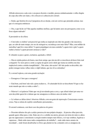 Alfredo atravessou a sala com o seu passo discreto e medido, passou cuidadosamente o velho chapéu 
de copa alta sobre um traste, e foi colocar­se à cabeceira do coronel.
— Então, que história foi essa? perguntou ele ao doente, com um sorriso que pretendia animar, mas 
que só conseguia entristecer.
— Ora, o que há de ser? São aquelas malditas mofinas, que há tantos anos me perseguem, como se eu 
fosse algum malvado!
E possuindo­se de cólera:
— Com todos os diabos! será possível que tenha eu inspirado um ódio tão grande e tão rancoroso, 
que, ao cabo de tanto tempo, em vez de extinguir­se, recrudesça com mais fúria?! Mas, com milhão de 
metralhas! qual foi o meu delito? A quem prejudiquei em meu caminho? a quem tirei o pão? a quem 
roubei a honra? a quem procurei arrancar a vida?!
E voltando­se para o genro, exclamou, agoniado, e febril:
— Dou­te minha palavra de honra, meu bom amigo, que não me dói a consciência de haver feito mal 
a ninguém! Às vezes perco a noite a cogitar de quem será o dedo que trama na sombra esta luta 
implacável contra a minha tranqüilidade!... Não atino, não acerto! Ah! não poder eu descobrir, não 
poder esmagar nestas velhas mãos o réptil infame, que me rói as entranhas!
E o coronel repisou, com uma grande excitação:
— Esmagava­o! Juro que o esmagava!
— Está bom, está bom! não vale a pena exaltar­se... O caluniador há de ser descoberto! O que se faz 
neste mundo que não se venha a saber?...
— Palavras! e só palavras! Sinto que vou já resvalando para a cova, e que afinal rolarei por uma vez 
sem descobrir quem foi o infame que me amargurou os últimos anos de minha vida!
— Lá voltam as idéias tristes! observou Alfredo, com um gesto de reprovação. Conversemos noutra 
cousa. Veja se afasta do espírito semelhantes pensamentos...
O coronel continuou, sem fazer caso das palavras do genro:
— Pressinto debaixo dos pés a aridez pavorosa do meu próprio despojo... Já preciso olhar para trás, 
quando quero olhar para a vida. Sinto­me só e a solidão me aterra; procuro em torno de mim os afetos 
que me aqueceram e consolaram o coração noutros tempos mais felizes, e só vejo sombras, fugitivas e 
vaporosas... Onde estão meus rudes companheiros de trabalho?... onde estão meus amores da 
mocidade!... onde foram desabrochar os lírios que plantei no lar, contando com as amarguras da 
 