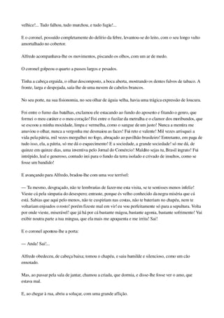velhice!... Tudo falhou, tudo murchou, e tudo fugiu!...
E o coronel, possuído completamente do delírio da febre, levantou­se do leito, com o seu longo vulto 
amortalhado no cobertor.
Alfredo acompanhava­lhe os movimentos, piscando os olhos, com um ar de medo.
O coronel golpeou o quarto a passos largos e pesados.
Tinha a cabeça erguida, o olhar descomposto, a boca aberta, mostrando os dentes fulvos de tabaco. A 
fronte, larga e despojada, saía­lhe de uma nuvem de cabelos brancos.
No seu porte, na sua fisionomia, no seu olhar de águia velha, havia uma trágica expressão de loucura.
Foi entre o fumo das batalhas, exclamou ele estacando ao fundo do aposento e fitando o genro, que 
formei o meu caráter e o meu coração! Foi entre o fuzilar da metralha e o clamor dos moribundos, que 
se escoou a minha mocidade, limpa e vermelha, como o sangue de um justo! Nunca a mentira me 
anuviou o olhar, nunca a vergonha me desmaiou as faces! Fui reto e valente! Mil vezes arrisquei a 
vida pela pátria, mil vezes mergulhei no fogo, abraçado ao pavilhão brasileiro! Entretanto, em paga de 
tudo isso, ela, a pátria, só me dá o esquecimento! E a sociedade, a grande sociedade! só me dá, de 
quinze em quinze dias, uma inventiva pelo Jornal do Comércio! Maldito sejas tu, Brasil ingrato! Fui 
intrépido, leal e generoso, contudo irei para o fundo da terra isolado e crivado de insultos, como se 
fosse um bandido!
E avançando para Alfredo, bradou­lhe com uma voz terrível:
— Tu mesmo, desgraçado, não te lembrarias de fazer­me esta visita, se te sentisses menos infeliz! 
Vieste cá pela simpatia do desespero; entraste, porque és velho conhecido da negra miséria que cá 
está. Sabias que aqui pelo menos, não te cuspiriam nas costas, não te bateriam no chapéu, nem te 
voltariam enjoados o rosto! porém fizeste mal em vir! eu vou perfeitamente só para a sepultura. Volta 
por onde vieste, miserável! que já há por cá bastante mágoa, bastante agonia, bastante sofrimento! Vai 
exibir noutra parte a tua mingua, que ela mais me apoquenta e me irrita! Sai!
E o coronel apontou­lhe a porta:
— Anda! Sai!...
Alfredo obedeceu, de cabeça baixa; tomou o chapéu, e saiu humilde e silencioso, como um cão 
enxotado.
Mas, ao passar pela sala de jantar, chamou a criada, que dormia, e disse­lhe fosse ver o amo, que 
estava mal.
E, ao chegar à rua, abriu a soluçar, com uma grande aflição.
 