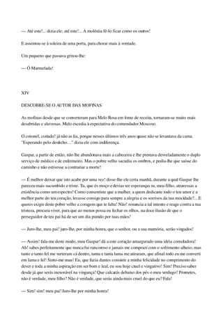 — Até este!... dizia ele; até este!... A moléstia fê­lo ficar como os outros!
E assentou­se à soleira de uma porta, para chorar mais à vontade.
Um pequeno que passava gritou­lhe:
— Ó Marmelada!
 
XIV
DESCOBRE­SE O AUTOR DAS MOFINAS
As mofinas desde que se converteram para Melo Rosa em fonte de receita, tornaram­se muito mais 
desabridas e aleivosas. Melo excedia à expectativa do comendador Moscoso.
O coronel, coitado! já não as lia, porque nesses últimos três anos quase não se levantava da cama. 
"Esperando pelo desfecho. .." dizia ele com indiferença.
Gaspar, a partir de então, não lhe abandonava mais a cabeceira e lhe prestava desveladamente o duplo 
serviço de médico e de enfermeiro. Mas o pobre velho sacudia os ombros, e pedia­lhe que saísse do 
caminho e não estivesse a contrariar a morte!
— É melhor deixar que isto acabe por uma vez! disse­lhe ele certa manhã, durante a qual Gaspar lhe 
pareceu mais sucumbido e triste. Tu, que és moço e devias ter esperanças tu, meu filho, atravessas a 
existência como um espectro! Como consentiste que a mulher, a quem dedicaste todo o teu amor e a 
melhor parte do teu coração, levasse consigo para sempre a alegria e os sorrisos da tua mocidade?... E 
queres exigir deste pobre velho a coragem que te falta! Não! renuncia a tal intento e reage contra a tua 
tristeza, procura viver, para que ao menos possa eu fechar os olhos, na doce ilusão de que o 
perseguidor de teu pai há de ser um dia punido por tuas mãos!
— Juro­lhe, meu pai! juro­lhe, por minha honra, que o senhor, ou a sua memória, serão vingados!
— Assim! fala­me deste modo, meu Gaspar! dá a este coração amargurado uma idéia consoladora! 
Ah! sabes perfeitamente que nunca fui rancoroso e jamais me comprazí com o sofrimento alheio; mas 
tanto e tanto fel me verteram cá dentro, tanta e tanta lama me atiraram, que afinal todo eu me converti 
em lama e fel! Sinto­me mau! Eu, que fazia dantes consistir a minha felicidade no comprimento do 
dever e toda a minha aspiração em ser bom e leal, eu sou hoje cruel e vingativo! Sim! Preciso saber 
desde já que serás inexorável na vingança! Que calcarás debaixo dos pés o meu verdugo! Prometes, 
não é verdade, meu filho? Não é verdade, que serás ainda mais cruel do que eu? Fala!
— Sim! sim! meu pai! Juro­lhe por minha honra!
 