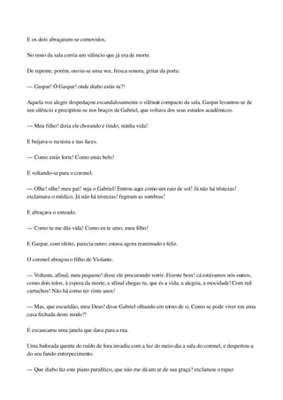 E os dois abraçaram­se comovidos.
No resto da sala corria um silêncio que já era de morte.
De repente, porém, ouviu­se uma voz, fresca sonora, gritar da porta:
— Gaspar! Ó Gaspar! onde diabo estás tu?!
Aquela voz alegre despedaçou escandalosamente o silêncio compacto da sala. Gaspar levantou­se de 
um silêncio e precipitou­se nos braços de Gabriel, que voltava dos seus estudos acadêmicos.
— Meu filho! dizia ele chorando e rindo; minha vida!
E beijava­o na testa e nas faces.
— Como estás forte! Como estás belo!
E voltando­se para o coronel:
— Olhe! olhe! meu pai! veja o Gabriel! Entrou aqui como um raio de sol! Já não há tristezas! 
exclamava o médico. Já não há tristezas! fugiram as sombras!
E abraçava o enteado.
— Como tu me dás vida! Como eu te amo, meu filho!
E Gaspar, com efeito, parecia outro; estava agora reanimado e feliz.
O coronel abraçou o filho de Violante.
— Voltaste, afinal, meu pequeno! disse ele procurando sorrir. Fizeste bem! cá estávamos nós outros, 
como dois tolos, à espera da morte, e afinal chegas tu, que és a vida, a alegria, a mocidade! Com mil 
cartuchos! Não há como ter vinte anos!
— Mas, que escuridão, meu Deus! disse Gabriel olhando em torno de si. Como se pode viver em uma 
casa fechada deste modo?!
E escancarou uma janela que dava para a rua.
Uma baforada quente do ruído de fora invadiu com a luz do meio­dia a sala do coronel, e despertou­a 
do seu fundo entorpecimento.
— Que diabo faz este piano paralítico, que não me dá um ar de sua graça? exclamou o rapaz 
 