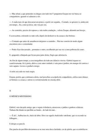 — Mas afinal, a que pretendes tu chegar com tudo isto?! perguntou Gaspar em voz baixa ao 
companheiro, quando se acharam a sós.
— A nada mais do que descansar um pouco, e partir em seguida... Contudo, se quiseres ir, ainda está 
em tempo... Eu, como já disse, não vou por ora.
— Ao contrário, preciso de repouso, e não tenho condução... volveu Gaspar, afetando um bocejo.
E acrescentou, estirando­se num sofá, depois de desfazer­se da casaca e das botinas:
— Contanto que antes de amanhecer estejamos a caminho... Não me convém de modo algum 
encontrar com o comendador.
— Podes ficar descansado... prometeu o outro, recolhendo por sua vez a uma poltrona de couro.
E, apagando a lâmpada que levara para junto desta, fingiu que adormecia.
Ao fim de algum tempo, a casa mergulhava de todo em silêncio e trevas. Gabriel ergueu­se 
cautelosamente; foi à porta, abriu­a com sumo cuidado, e saiu para o jardim, em mangas de camisa e 
sem sapatos. Levava o punhal consigo.
A noite era cada vez mais negra.
Gaspar, porém, que continuava alerta, mal percebeu a escápula do companheiro, enfiou num relance 
as botinas e a casaca, e atirou­se sorrateiramente no encalço dele.
 
II
O MÉDICO MISTERIOSO
 
Gabriel, sem dar pelo amigo, que o seguia à distância, atravessou o jardim e ganhou a chácara. 
Tinham­lhe falado no pavilhão ao fundo... do lado do mar...
— É ali!... balbuciou ele, cheio de febre. Deve ser aquele chalézinho sonolento, que se esconde na 
folhagem...
E dirigiu­se para lá.
Das janelas do pavilhão derramava­se no mar uma doce claridade, cor de pérola, que se embebia no 
 