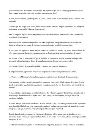 estacando defronte do sombrio instrumento. Ah! supunhas que não te havia de pôr mais os dedos? 
Ora, espera, meu velho entrevado, que já te vou escovar a alma!
E, sem ouvir o coronel, que lhe gritava da cama, Gabriel sacou a capa do velho piano e abriu­o com 
estrondo.
— Olha que me afliges com isso, Gabriel! dizia o pobre veterano. Depois da minha Anita, ninguém 
mais tocou nessas teclas! Não me faças chorar!...
Mas já ninguém o podia ouvir, porque um doido turbilhão de notas enchia a sala com a sonoridade 
retumbante dos seu ecos.
Era um infernal! bailado de Offenbach. As notas palpitavam vertiginosamente no ar adormecido 
daquela sala, como um bando de máscaras endemoninhadas invadindo uma sacristia.
E tudo parecia ir a pouco e pouco revivescendo com o delírio da música. Os graves trastes, cheios de 
pó e alquebrados de abandono, pareciam resistir ao desejo de atiraram­se aos pinchos do cancã.
Os retratos a óleo, o venerando relógio de armário, as estantes, os tremós, o canapé, tudo parecia 
acordar à mágica fascinação do rei da gargalhada musical. Gaspar esfregava as mãos.
— É a mãe tal qual! A mesma vivacidade! a mesma voz a mesma formosura!
E limpava os olhos, apressado, para os não ocupar com outra cousa que não fosse Gabriel.
— Como é vivo! Como é belo! exclamava ele, com a fisionomia iluminada de amor paterno.
Não obstante, o velho coronel chorava silenciosamente a um canto. Só ele não participou da alegria 
geral; ao contrário, aquela música, petulante e sarcástica, doía­lhe por dentro como um insulto à sua 
tristeza.
A casa palpitava e estremecia na onda vertiginosa das vibrações, quando de súbito assomou à porta o 
vulto magro do Marmelada, o chapéu para a nuca e as botas encalavradas, a dançar o som do 
palpitante bailado.
O pobre homem tinha, inteiramente fora de seus hábitos e talvez em conseqüência da fome, apanhado 
uma formidável bebedeira; e, no entanto, não podia ser melhor o impulso que o levava ali; ia prestar 
um grande serviço, fazer uma revelação importantíssima para o coronel.
Depois daquele delírio em que este o expulsara de casa, o infeliz ainda mais se afundara no seu 
desânimo moral e físico. O sogro mandara chamá­lo por várias vezes, mas Alfredo resmungava que lá 
não poria os pés!
— Haviam­no enxotado, como se enxota um cão; ele porém, é que não voltaria como os cães! Sabia 
 