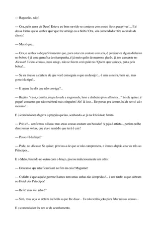 — Bagatelas, não!
— Ora, pelo amor de Deus! Estava eu bem servido se contasse com esses bicos para viver!... E é 
dessa forma que o senhor quer que lhe arranje eu a Berta! Ora, seu comendador! tire o cavalo da 
chuva!
— Mas é que...
— Ora, o senhor sabe perfeitamente que, para estar em contato com ela, é preciso ter algum dinheiro 
no bolso; é já uma garrafita de champanha, é já meio quilo de marrons glacês, já um camarote no 
Alcasar! E estas cousas, meu amigo, não se fazem com palavras! Quem quer a moça, puxa pela 
bolsa!...
— Se eu tivesse a certeza de que você conseguia o que eu desejo!... é uma asneira, bem sei, mas 
gostei da tipa!...
— E quem lhe diz que não consiga?...
— Repito: "casa, comida, roupa lavada e engomada, luxo e dinheiro pros alfinetes..." Se ela quiser, é 
pegar! contanto que não receberá mais ninguém! Ah! lá isso... De portas pra dentro, há de ser só cá o 
menino!...
E o comendador afagava o próprio queixo, sonhando­se já na felicidade futura.
— Pois é!... confirmou o Rosa; mas estas cousas custam seu bocado! A gaja é artista... porém eu lhe 
darei umas voltas, que ela o remédio que terá é cair!
— Posso vê­la hoje?
— Pode, no Alcasar. Se quiser, previno­a de que se não comprometa, e iremos depois cear os três ao 
Príncipes...
E o Melo, batendo no outro com o braço, piscou maliciosamente um olho:
— Descanse que não ficarei até ao fim da ceia! Maganão!
— O diabo é que aquele gerente Ramos tem umas unhas tão compridas!... é um roubo o que cobram 
no Hotel dos Príncipes!
— Bem! mas vai, não é?
— Sim, mas veja se obtém da Berta o que lhe disse... Eu não tenho jeito para falar nessas cousas...
E o comendador fez um ar de acanhamento.
 
