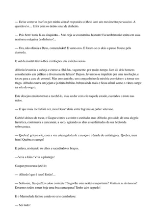 — Deixe correr o marfim por minha conta! respondeu o Melo com um movimento persuasivo. A 
questão é o.... E fez com os dedos sinal de dinheiro.
— Pois bem! tome lá os cinqüenta... Mas veja se economiza, homem! Eu também não tenho em casa 
nenhuma máquina de dinheiro!...
— Ora, não ofenda a Deus, comendador! E vamo­nos. E foram­se os dois a passo frouxo pela 
alameda.
O sol da manhã tirava­lhes cintilações das cartolas novas.
Alfredo levantou a cabeça e esteve a olhá­los, vagamente, por muito tempo. Iam ali dois homens 
considerados em público e diversamente felizes! Depois, levantou­se impelido por uma resolução, e 
tocou para a casa do coronel. Mas em caminho, um companheiro de miséria convidou­o a tomar um 
trago. Alfredo estava em jejum e já tinha bebido, bebeu ainda mais e ficou afinal como o vimos surgir 
na sala do sogro.
Este desejava muito tornar a recebê­lo, mas ao dar com ele naquele estado, escondeu o rosto nas 
mãos.
— O que mais me faltará ver, meu Deus? dizia entre lágrimas o pobre veterano.
Gabriel deixou de tocar, e Gaspar correu a conter o cunhado; mas Alfredo, possuído de uma alegria 
frenética, continuava a cancanear, a seco, agitando as abas esverdinhadas da sua hedionda 
sobrecasaca.
— Quebra! gritava ele, com a voz estrangulada de cansaço e trêmula de embriaguez. Quebra, meu 
bem! Quebra o caroço!
E pulava, revirando os olhos e sacudindo os braços.
—Viva a folia! Viva a pândega!
Gaspar procurava detê­lo:
— Alfredo! que é isso? Então!...
— Solta­me, Gaspar! Eu estou contente! Trago­lhe uma notícia importante! Venham as alvíssaras! 
Devemos todos tomar hoje uma boa carraspana! Tenho cá o segredo!
E o Marmelada fechou a mão no ar e cambaleou:
— Sei tudo!
 