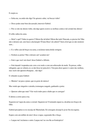 E cuspia­se.
— Solta­me, ou então não digo! Se quiseres saber, vai buscar vinho!
— Disso podes estar bem descansado, interveio Gabriel.
— Pois se não me derem vinho, não digo quem escreve as mofinas contra o tal coronel das dúzias!
O velho saltou da cama.
— Hein? o quê?! Sabes tu quem é? Dêem­lhe de beber! Dêem­lhe tudo! Pancada, se preciso for! Mas 
não o deixem sair, sem fazer a declaração! Ó meu Deus! ele saberá?! Será crível que eu não morrerei 
sem...
— E o velho caiu de braços na cama, a exclamar numa doida vertigem:
— Fechem as portas! Não o deixem sair! acudam­me!
— Está o que você veio fazer! disse Gabriel a Alfredo.
— Está danado! respondeu este com a voz mole e com um sobressalto de medo. Tu pensas, velho 
rabugento, que eu voltaria cá, se não fosse ter pena de ti. Vim para dizer quem é o autor das mofinas, 
mas vocês não querem obsequiar... não digo!
E voltando­se para Gabriel:
— Menino! vai para o piano, que eu gosto de música!
Mas vendo que ninguém o atendia, resmungou zangado, ganhando a porta:
— Querem saber que mais? Vão vocês todos para o diabo que os carregue!
E deitou a correr para a rua.
Segurem­no! rugiu da cama o coronel. Segurem­no! E tentando erguer­se, desabou nos braços do 
filho.
Gabriel precipitou­se no encalço de Marmelada. Só conseguiu alcançá­lo já no fim da esquina.
Espere com um milhão de raios! disse o rapaz, segurando­lhe o braço.
— Largue­me! exclamou o outro. Largue­me! ou vou­lhe ao frontispício!
 