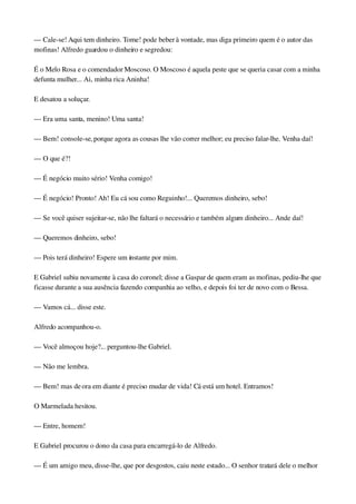 — Cale­se! Aqui tem dinheiro. Tome! pode beber à vontade, mas diga primeiro quem é o autor das 
mofinas! Alfredo guardou o dinheiro e segredou:
É o Melo Rosa e o comendador Moscoso. O Moscoso é aquela peste que se queria casar com a minha 
defunta mulher... Ai, minha rica Aninha!
E desatou a soluçar.
— Era uma santa, menino! Uma santa!
— Bem! console­se, porque agora as cousas lhe vão correr melhor; eu preciso falar­lhe. Venha daí!
— O que é?!
— É negócio muito sério! Venha comigo!
— É negócio! Pronto! Ah! Eu cá sou como Reguinho!... Queremos dinheiro, sebo!
— Se você quiser sujeitar­se, não lhe faltará o necessário e também algum dinheiro... Ande daí!
— Queremos dinheiro, sebo!
— Pois terá dinheiro! Espere um instante por mim.
E Gabriel subiu novamente à casa do coronel; disse a Gaspar de quem eram as mofinas, pediu­lhe que 
ficasse durante a sua ausência fazendo companhia ao velho, e depois foi ter de novo com o Bessa.
— Vamos cá... disse este.
Alfredo acompanhou­o.
— Você almoçou hoje?... perguntou­lhe Gabriel.
— Não me lembra.
— Bem! mas de ora em diante é preciso mudar de vida! Cá está um hotel. Entramos!
O Marmelada hesitou.
— Entre, homem!
E Gabriel procurou o dono da casa para encarregá­lo de Alfredo.
— É um amigo meu, disse­lhe, que por desgostos, caiu neste estado... O senhor tratará dele o melhor 
 