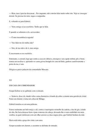 — Bem, mas é preciso descansar... Por enquanto, não convém falar muito sobre isto. Veja se consegue 
dormir. Se precisar de mim, toque a campainha.
E, voltando­se para Gabriel:
— Vem comigo cá ao escritório. Tenho que te falar.
E quando se acharam a sós, acrescentou:
— É uma incumbência sagrada!
— Vais falar­me de minha mãe?
— Sim, de tua mãe e de ti, meu amigo.
E encerraram­se no escritório.
Entretanto, o coronel, logo que sentiu a casa em silêncio, envergou o seu capote militar, pôs o boné, 
tomou um revólver e, apoiando­se a uma grossa bengala de cana da Índia, ganhou cautelosamente a 
porta da rua, e saiu.
Dirigia­se para o palacete do comendador Moscoso.
 
XV
EM CASA DO COMENDADOR
Gaspar fechou­se no gabinete com o enteado.
— Senta­te, disse ele, dando volta a uma charuteira e tirando de sobre a estante uma garrafa de cristal. 
Fuma um charuto e toma um cálice de Málaga:
Gabriel instalou­se em uma poltrona.
Estava realmente um belo moço; e ali, contra o marroquim vermelho da cadeira, a luz do gás, caindo 
do alto, lhe fazia destacar bem o puro contorno da cabeça, deixando­lhe o rosto embebido em meia 
sombra, na qual cintilavam com um olhar ansioso as duas negras jóias, que Gabriel herdara da mãe.
Havia nele toda a graça dos vinte e um anos.
Gaspar acendeu um charuto, e assentou­se defronte do enteado.
 