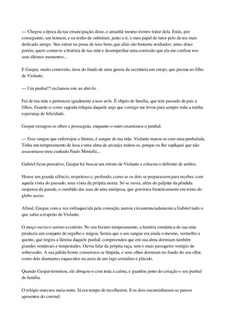— Chegou a época da tua emancipação, disse, e amanhã mesmo iremos tratar dela. Estás, por 
conseguinte, um homem, e eu tenho de substituir, junto a ti, o meu papel de tutor pelo de teu mais 
dedicado amigo. Vais entrar na posse de teus bens, que aliás são bastante avultados; antes disso 
porém, quero contar­te a história de tua mãe e desempenhar uma comissão que ela me confiou nos 
seus últimos momentos...
E Gaspar, muito comovido, tirou do fundo de uma gaveta da secretária um estojo, que passou ao filho 
de Violante.
— Um punhal?! exclamou este ao abri­lo.
Foi de tua mãe e pertenceu igualmente a teus avós. É objeto de família, que tem passado de pais a 
filhos. Guarde­o como sagrada relíquia daquele anjo que consigo me levou para sempre toda a minha 
esperança de felicidade.
Gaspar enxugou os olhos e prosseguiu, enquanto o outro examinava o punhal:
— Esse sangue que enferrujou a lâmina, é sangue de tua mãe. Violante matou­se com uma punhalada. 
Tinha um temperamento de leoa e uma alma de arcanjo; matou­se, porque eu lhe supliquei que não 
assassinasse meu cunhado Paulo Mostella...
Gabriel ficou pensativo, Gaspar foi buscar um retrato de Violante e colocou­o defronte de ambos.
Houve um grande silêncio, respeitoso e, profundo, como se os dois se preparassem para receber, com 
aquela visita do passado, uma visita da própria morta. Só se ouvia, além do palpitar da pêndula 
suspensa da parede, o zumbido das asas de uma mariposa, que gravitava freneticamente em torno do 
globo aceso.
Afinal, Gaspar, com a voz enfraquecida pela comoção, narrou circunstanciadamente a Gabriel tudo o 
que sabia a respeito de Violante.
O moço ouvia­o sereno e contrito. No seu bizarro temperamento, a história romântica de sua mãe 
produzia um conjunto de orgulho e mágoa. Sentia que o seu sangue era ainda o mesmo, vermelho e 
quente, que tingira a lâmina daquele punhal; compreendeu que em sua alma dormiam também 
grandes vendavais e tempestades. Ouviu falar da própria raça, sem o mais passageiro vestígio de 
sobressalto. A sua pálida fronte conservava­se límpida, e seus olhos dormiam no fundo do seu olhar, 
como dois diamantes esquecidos na areia de um lago cristalino e plácido.
Quando Gaspar terminou, ele abraçou­o com toda a calma, e guardou junto do coração o seu punhal 
de família.
O relógio marcava meia­noite. Já era tempo de recolherem. E os dois encaminharam­se para os 
aposentos do coronel.
 