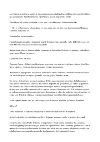 Mas Gaspar, ao entrar no quarto do pai, estremeceu, assustado pela escuridão e pelo completo silêncio 
que ali reinavam. Acendeu uma vela e penetrou na alcova; estava vazio o leito.
Possuído de mil receios e cuidados, correu toda a casa. O coronel tinha desaparecido.
— Ah! Já sei! exclamou, sobressaltado por uma idéia. Meu pai foi à casa do comendador! Depressa 
Corramos a encontrá­lo!
E os dois lançaram­se para fora.
Na rua tomaram um carro e mandaram tocar à disparada para o Caminho Velho de Botafogo, que era 
onde Moscoso tinha a sua residência na cidade.
As janelas do palacete do comendador mostravam­se iluminadas. Defronte do portão do jardim havia 
urna enorme fila de carruagens.
O palacete estava em baile.
Enquanto Gaspar e Gabriel confidenciavam tristemente essa noite encerrados no gabinete do médico, 
fervia o prazer e reinava a alegria em casa do próspero comendador.
As suas salas, regurgitantes de convivas, fremiam ao som da orquestra e ao quente rumor das danças. 
Por todas elas palpitava o gozo; por todas elas riso, jogos, libações e amor.
Em breve a festa chegava ao seu momento de delírio, a esse momento apogístico do baile em que a 
alma parece derreter­se na saturação dos vapores do prazer, em que as luzes, os vinhos, os perfumes 
das toilettes e das flores, o ansioso respirar na vertigem da valsa, se vaporizam pelo ambiente, 
despertando os sentidos e entontecendo o espírito; instante feliz em que mais deliciosamente gemem 
os violinos, em que cintilam com mais luz os diamantes e os olhos das mulheres, e os colos arfam, e o 
corpo cede de todo à volúpia, e o sangue se embriaga e vem até aos lábios reclamando beijos.
— De repente, porém, uma voz rude e áspera, voz de batalha, retumbou pelas salas, bramindo:
Silêncio!
Todos pasmaram. A orquestra emudeceu e os pares estacaram tolhidos de surpresa.
Ao fundo do salão, no meio da inconsciência do prazer, assomara o vulto venerando do coronel.
Seu porte, alto e alquebrado, destacava­se imponente; o longo capote aumentava­lhe a estatura, 
dando­lhe proporções naturais. O gás mordia­lhe asperamente a aridez da fronte, que faiscava como a 
ponta calva de um rochedo aos raios do sol; os seus olhos fundos e ardentes, chispavam de cólera, os 
cabelos, brancos e assanhados, davam­lhe à cabeça um terrível aspecto de loucura.
 