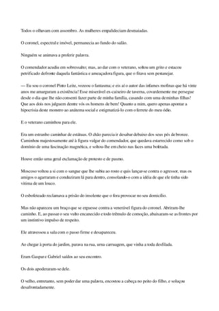 Todos o olhavam com assombro. As mulheres empalideciam desmaiadas.
O coronel, espectral e imóvel, permanecia ao fundo do salão.
Ninguém se animava a proferir palavra.
O comendador acudiu em sobressalto; mas, ao dar com o veterano, soltou um grito e estacou 
petrificado defronte daquela fantástica e ameaçadora figura, que o fitava sem pestanejar.
— Eu sou o coronel Pinto Leite, vozeou o fantasma; e eis aí o autor das infames mofinas que há vinte 
anos me amarguram a existência! Esse miserável ex­caixeiro de taverna, covardemente me persegue 
desde o dia que lhe não consenti fazer parte de minha família, casando com uma de minhas filhas! 
Que aos dois nos julguem dentre vós os homens de bem! Quanto a mim, quero apenas apontar a 
hipocrisia deste monstro ao anátema social e estigmatizá­lo com o ferrete do meu ódio.
E o veterano caminhou para ele.
Era um estranho caminhar de estátuas. O chão parecia ir desabar debaixo dos seus pés de bronze. 
Caminhou majestosamente até à figura vulgar do comendador, que quedava estarrecido como sob o 
domínio de uma fascinação magnética, e soltou­lhe em cheio nas faces uma bofetada.
Houve então uma geral exclamação de protesto e de pasmo.
Moscoso voltou a si com o sangue que lhe subiu ao rosto e quis lançar­se contra o agressor, mas os 
amigos o agarraram e conduziram lá para dentro, consolando­o com a idéia de que ele tinha sido 
vitima de um louco.
O esbofeteado reclamava a prisão do insolente que o fora provocar no seu domicílio.
Mas não apareceu um braço que se erguesse contra a venerável figura do coronel. Abriram­lhe 
caminho. E, ao passar o seu vulto encanecido e todo trêmulo de comoção, abaixaram­se as frontes por 
um instintivo impulso de respeito.
Ele atravessou a sala com o passo firme e desapareceu.
Ao chegar à porta do jardim, parava na rua, urna carruagem, que vinha a toda desfilada.
Eram Gaspar e Gabriel saídos ao seu encontro.
Os dois apoderaram­se dele.
O velho, entretanto, sem poder dar uma palavra, encostou a cabeça no peito do filho, e soluçou 
desafrontadamente.
 