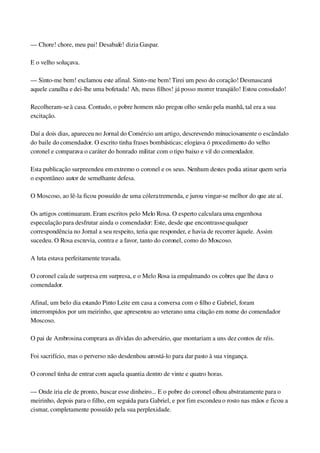 — Chore! chore, meu pai! Desabafe! dizia Gaspar.
E o velho soluçava.
— Sinto­me bem! exclamou este afinal. Sinto­me bem! Tirei um peso do coração! Desmascarei 
aquele canalha e dei­lhe uma bofetada! Ah, meus filhos! já posso morrer tranqüilo! Estou consolado!
Recolheram­se à casa. Contudo, o pobre homem não pregou olho senão pela manhã, tal era a sua 
excitação.
Daí a dois dias, apareceu no Jornal do Comércio um artigo, descrevendo minuciosamente o escândalo 
do baile do comendador. O escrito tinha frases bombásticas; elogiava ó procedimento do velho 
coronel e comparava o caráter do honrado militar com o tipo baixo e vil do comendador.
Esta publicação surpreendeu em extremo o coronel e os seus. Nenhum destes podia atinar quem seria 
o espontâneo autor de semelhante defesa.
O Moscoso, ao lê­la ficou possuído de uma cólera tremenda, e jurou vingar­se melhor do que ate aí.
Os artigos continuaram. Eram escritos pelo Melo Rosa. O esperto calculara uma engenhosa 
especulação para desfrutar ainda o comendador: Este, desde que encontrasse qualquer 
correspondência no Jornal a seu respeito, teria que responder, e havia de recorrer àquele. Assim 
sucedeu. O Rosa escrevia, contra e a favor, tanto do coronel, como do Moscoso.
A luta estava perfeitamente travada.
O coronel caía de surpresa em surpresa, e o Melo Rosa ia empalmando os cobres que lhe dava o 
comendador.
Afinal, um belo dia estando Pinto Leite em casa a conversa com o filho e Gabriel, foram 
interrompidos por um meirinho, que apresentou ao veterano uma citação em nome do comendador 
Moscoso.
O pai de Ambrosina comprara as dívidas do adversário, que montariam a uns dez contos de réis.
Foi sacrifício, mas o perverso não desdenhou arrostá­lo para dar pasto à sua vingança.
O coronel tinha de entrar com aquela quantia dentro de vinte e quatro horas.
— Onde iria ele de pronto, buscar esse dinheiro... E o pobre do coronel olhou abstratamente para o 
meirinho, depois para o filho, em seguida para Gabriel, e por fim escondeu o rosto nas mãos e ficou a 
cismar, completamente possuído pela sua perplexidade.
 