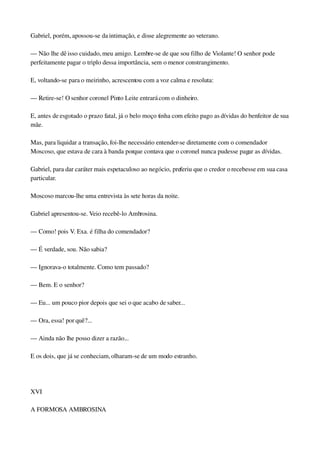 Gabriel, porém, apossou­se da intimação, e disse alegremente ao veterano.
— Não lhe dê isso cuidado, meu amigo. Lembre­se de que sou filho de Violante! O senhor pode 
perfeitamente pagar o triplo dessa importância, sem o menor constrangimento.
E, voltando­se para o meirinho, acrescentou com a voz calma e resoluta:
— Retire­se! O senhor coronel Pinto Leite entrará com o dinheiro.
E, antes de esgotado o prazo fatal, já o belo moço tinha com efeito pago as dívidas do benfeitor de sua 
mãe.
Mas, para liquidar a transação, foi­lhe necessário entender­se diretamente com o comendador 
Moscoso, que estava de cara à banda porque contava que o coronel nunca pudesse pagar as dívidas.
Gabriel, para dar caráter mais espetaculoso ao negócio, preferiu que o credor o recebesse em sua casa 
particular.
Moscoso marcou­lhe uma entrevista às sete horas da noite.
Gabriel apresentou­se. Veio recebê­lo Ambrosina.
— Como! pois V. Exa. é filha do comendador?
— É verdade, sou. Não sabia?
— Ignorava­o totalmente. Como tem passado?
— Bem. E o senhor?
— Eu... um pouco pior depois que sei o que acabo de saber...
— Ora, essa! por quê?...
— Ainda não lhe posso dizer a razão...
E os dois, que já se conheciam, olharam­se de um modo estranho.
 
XVI
A FORMOSA AMBROSINA
 