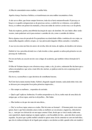 A filha do comendador estava mulher, e mulher bela.
Aquela criança, franzina e linfática, se transformara em uma mulher encantadora e forte.
A não ser os olhos, que foram sempre formosos, toda ela se havia metamorfoseado. O pescoço, os 
braços e os quadris enriqueceram­se de graciosas curvas, o cabelo fez­se volumoso, a tez pálida e 
fresca, os ombros um primor de estatuária, a boca um ninho de sorrisos cor­de­rosa e cor de pérola.
Toda ela respirava, porém, uma híbrida fascinação de anjo e de demônio. Os seus lindos olhos verde­
escuros, tanto poderiam servir para ensinar o caminho do céu, como o caminho do inferno.
Havia alguma cousa do pecado de Eva paradisíaca na elasticidade ofídia e ondulosa do seu corpo, na 
mancenilha daqueles cabelos crespos, no viço provocador daqueles lábios carnudos e vermelhos.
A sua voz era como um hino de amor e de revolta, feito de ironia, de súplica, de desdém e de ternura.
Gabriel só viu e percebeu de tudo isso o lado risonho e claro, quando se achou pela primeira vez em 
presença de Ambrosina.
Foi em um baile, na casa de um dos seus colegas de academia, que também voltava formado de S. 
Paulo.
O filho de Violante dançou com a formosa moça; muito, e ele, já cativo, rudemente lhe declarou que a 
achava encantadora e que seria o mais feliz dos mortais, se pudesse amá­la com a esperança de ser 
correspondido.
Ela riu­se, e aconselhou­o a que desistisse de semelhante loucura.
Na Corte havia muita menina bonita. Gabriel, chegando naquele instante, nada ainda tinha visto; não 
se deixasse por conseguinte levar pelas primeiras impressões...
— São sempre as melhores... respondeu ele sorrindo.
— Qual o quê! replicou Ambrosina. O senhor arrepender­se­ia. Só eu, tenho mais de uma dúzia de 
amigas que, se fosse rapaz, amá­las­ia de joelhos... São lindas
— Mas lembre­se de que são mais de uma dúzia...
— Ora! se eu fosse rapaz, amava­as a todas. Não há como ser homem!... O homem pode viver como 
quiser, fazer o que bem entender, amar a todas as mulheres ao seu alcance; enganá­las, ridicularizá­
las, e... nem por isso deixará de ser um rapaz comme il faut, desde que se vista à moda, tenha uma 
cara suportável, algum emprego ou algum capital, e, um bocadinho de tino... para não dizer asneiras 
seguidas. Ao passo que a pobre mulher coitadal se quiser amar, há de contentar­se com um indivíduo, 
que ela só conhecerá depois de ter ligado para sempre a seu destino ao dele; quando aliás um marido é 
 