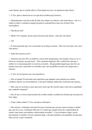 como charuto, que só se pode saber se é bom depois de aceso. As aparências nada valem!...
— V. Exa. pinta o charuto tão ao vivo que faria acreditar que já fumou!...
— Figuradamente, como lhe acabo de falar, não, porque sou solteira, e não tenho pressa... mas se o 
senhor se refere à verdadeira acepção da palavra, responder­lhe­ei que sim; já fumei. Pura 
extravagância
— Não lhe fez mal?
— Muito! Tive vertigens, ânsias; passei mal uma noite inteira... Jurei não cair noutra!
— Ah!
— E creio justamente que com o casamento me aconteça o mesmo... Não com uma noite, mas com a 
vida inteira!...
— Então não tenciona casar?...
— Tenciono, pois não! Nós, as mulheres, somos muito desgraçadas a este respeito: temos às vez es 
horror ao casamento, mas que fazer!... Não o podemos dispensar. Oh! o senhor bem sabe que a 
mulher só se emancipa quando se escraviza ao marido... Desgraçadinha daquela que não tiver um 
guarda­costas que a represente na sociedade e que com ela partilhe um pouco dos perigos que a 
esperam.
— V. Exa. faz­me pasmar com a sua experiência...
— Não sei porquê! Eu não tenho mais experiência que qualquer outra senhorita nas minhas 
condições; apenas sou menos hipócrita, e não quero impingir minha mão ao primeiro que apareça...
— Mas, uma vez resolvida a casar, qual será o noivo que lhe convém? quais serão nele as qualidades 
que a poderão conquistar?
— Sei cá! mas, se tivesse rigorosamente de escolher marido, escolheria um homem que me parecesse 
bem vulgar.
— O que, minha senhora? V. Exa. não preza a distinção?...
— Não, decerto. A distinção será muito boa para o homem que a possua, nunca será para a mulher 
que com ele se case. A distinção! Mas não vê o senhor que, quanto maior for a superioridade do 
marido, tanto maior será também a inferioridade da mulher!... Com um homem vulgar, sucede 
precisamente o contrário: ela terá o primeiro lugar, e não precisará pôr­se nas pontinhas dos pés para 
falar com ele, o que é incômodo.
 