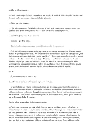 — Mas terá de abaixar­se...
— Qual! ele que trepe! é sempre o mais baixo que procura os meios de subir... Digo­lhe e repito: A ter 
de casar, prefiro um homem vulgar, trabalhador e honesto.
— Creio que estou no caso..
— Não sei se totalmente. Trabalhador e honesto, só mais tarde o saberemos, porque o senhor entra 
agora na vida; quanto ao vulgar, isto está! — a sua observação acaba de prová­lo...
— Sou tão vulgar quanto V. Exa. é severa...
— Sincera, é que deve dizer...
— Contudo, não me pareceu sincera no que disse a respeito do casamento..
— Pois não! O homem, meu caro senhor, apresenta­se­nos sempre por um prisma falso; é a capa do 
charuto de que há pouco lhe falei... Por fora, muito liso, muito cheiroso e com um ar magnífico. Quem 
dirá pelas aparências que tão sedutor charuto não é bom?... Entretanto, se o senhor o acender e insistir 
em fumá­lo, far­lhe­á ele uma ferida na língua. Desdobre­o! há de achar dentro, em vez de tabaco, 
papelão! Imagine que eu encontrasse na sociedade um homem de bom­tom, um elegante com a 
resposta pronta, a casaca irrepreensível e a luva fresca, e ligasse o meu destino ao dele; mas que, na 
ocasião íntima de desdobrar esse belo espírito lhe descobrisse o tal miolo de papelão...
— Oh!
— É justamente o que eu diria: "Oh!"
E Ambrosina comprimiu os lábios com a graça de um beijo.
— O que, todavia, não evitava, continuou ela rindo, que tivesse eu aquele trambolho amarrado à 
minha vida como uma grilheta de condenado. Escolhendo, ao contrário, um homem sem qualidades 
brilhantes, não teria eu de sofrer decepção de nenhuma espécie, e é possível até que chegasse, depois 
do casamento, a descobrir em meu marido algum dote, verdadeiro e sólido, para o qual a sociedade 
não se desse ao trabalho de reparar...
Gabriel soltou uma risada, e Ambrosina prosseguiu:
— Creio, meu caro doutor, que a sociedade é para os homens medíocres o que o palco é para as 
atrizes de segunda ordem — simplesmente um meio de lhes realçar as graças e emprestar encanto às 
que o não possuem. Toda a mulher feia, que souber preparar­se bem, será bela no palco; todo o 
homem vulgar, que souber repetir de orelha certos conceitos alheios e guardar silêncio quando for 
preciso, será nas salas um homem elegante e do bom­tom. Para aquelas, é preciso pintar os olhos, 
fazer um sinal na face, dar tinta aos lábios, arranjar os cabelos; para estes, é necessário um título 
 