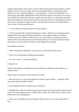qualquer, algum dinheiro, saber vestir­se à moda, conhecer certos prazeres, falar de óperas e cantores, 
mulheres e cavalos. E aí tem o senhor como se ama uma mulher bonita ou um homem de salão; 
ambos com os seus competentes diplomas — uma das platéias, e outro das salas. Entretanto, se o 
senhor desejar uma mulher verdadeiramente bonita, bonita sem artifícios, sem alvaiade, sem carmim, 
sem cabeleira, não a irá buscar certamente ao teatro; do mesmo modo, se o senhor quiser um homem 
que sirva de marido, não o deve procurar nos bailes, porque ele já não existe. Tanto aquele que trouxer 
para o seu lar uma étoile das rampas do teatro, como aquela que levar para casa um leão caçado ao 
som de valsas, sofrerá tremenda decepção.
— V. Exa. então não aceitaria para esposo um herói da moda?...
— Está claro que não. Pois eu queria lá marido para os outros?... Queria lá um marido que passasse 
algumas horas no lar apenas por obrigação doméstica, e viesse impressionado com a toilette da 
viscondessa tal, como o perfume da baronesa tal e tal, e com os amores escandalosos de todas as 
mulheres? Para meu marido desejaria eu um homem tão bom, que me não desse ocasião de desejar 
outro melhor; mas não o procuro, nem faço o menor empenho em o encontrar.
E levantando­se, observou:
— Olhe! está terminada a quadrilha e o meu par desta valsa não tarda a vir buscar­me.
— Mas V. Exa. não respondeu à minha principal pergunta...
— Se o virei a amar?... é muito natural que não.
E separaram­se.
Gabriel só falou depois com Ambrosina em casa do pai dela, na situação em que o deixamos no 
capítulo anterior.
Vejamos agora o que disseram os dois neste novo encontro:
— Mas, por que faz o Sr. essa cara tão esquisita, ao saber de quem sou filha?. . . perguntou a linda 
moça, oferecendo uma cadeira a Gabriel.
— O comendador demora­se! averiguou este, assentando­se.
— Depende de nós. Meu pai recolhe­se sempre depois do jantar e não aparece antes das nove horas da 
noite, a não ser que alguém o procure. Podemos estar à vontade. Nem sabem até que o senhor cá está. 
Conversemos sem constrangimento...
— Nesse caso, vou falar­lhe com toda a franqueza. Diga­me uma coisa: A senhora, quero dizer, V. 
Exa....
 