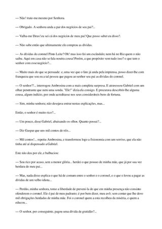 — Não! trate­me mesmo por Senhora.
— Obrigado. A senhora anda a par dos negócios de seu pai?...
— Valha­me Deus! eu sei cá dos negócios de meu pai! Que posso saber eu disso?.
— Não sabe então que ultimamente ele comprou as dívidas.
— As dívidas do coronel Pinto Leite? Oh! mas isso foi um escândalo; nem há no Rio quem o não 
saiba. Aqui em casa não se fala noutra cousa! Porém, a que propósito vem tudo isso? o que tem o 
senhor com esse negócio?...
— Muito mais do que se persuade: e, uma vez que o fato já anda pela imprensa, posso dizer­lhe com 
franqueza que sou eu a tal pessoa que pagou ao senhor seu pai as dívidas do coronel.
— O senhor?!... interrogou Ambrosina com a mais completa surpresa. E atravessou Gabriel com um 
olhar penetrante que nem uma sonda. "Ele!" dizia ela consigo. E procurava descobrir­lhe alguma 
cousa, algum indício, por onde acreditasse nos seus consideráveis bens de fortuna.
— Sim, minha senhora; não desejava entrar nestas explicações, mas...
Então, o senhor é muito rico?...
— Um pouco, disse Gabriel, abaixando os olhos. Quanto possui?...
— Diz Gaspar que uns mil contos de réis...
— Mil contos!... repetiu Ambrosina, e transformou logo a fisionomia com um sorriso, que ela não 
tinha até aí dispensado a Gabriel.
Este não deu por ele, e balbuciou:
— Sou rico por acaso, sem a menor glória... herdei o que possuo de minha mãe, que já por sua vez 
herdara de meu pai...
— Mas, nada disso explica o que há de comum entre o senhor e o coronel, e o que o levou a pagar as 
dívidas de um velho idiota...
— Perdão, minha senhora, tomo a liberdade de preveni­la de que em minha presença não consinto 
ofenderem o coronel. Ele é pai de meu padrasto; é por bem dizer, meu avô; sem contar que lhe devo 
mil obrigações herdadas de minha mãe. Foi o coronel quem a esta recolheu da miséria, e quem a 
educou...
— O senhor, por conseguinte, pagou uma dívida de gratidão?...
 