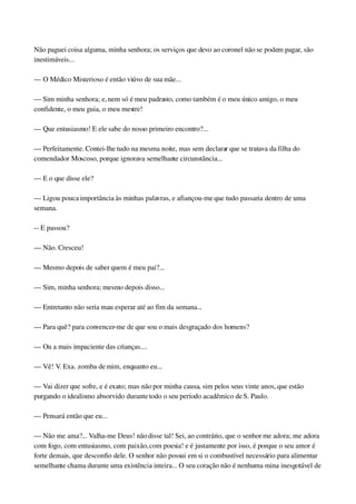 Não paguei coisa alguma, minha senhora; os serviços que devo ao coronel não se podem pagar, são 
inestimáveis...
— O Médico Misterioso é então viúvo de sua mãe...
— Sim minha senhora; e, nem só é meu padrasto, como também é o meu único amigo, o meu 
confidente, o meu guia, o meu mestre!
— Que entusiasmo! E ele sabe do nosso primeiro encontro?...
— Perfeitamente. Contei­lhe tudo na mesma noite, mas sem declarar que se tratava da filha do 
comendador Moscoso, porque ignorava semelhante circunstância...
— E o que disse ele?
— Ligou pouca importância às minhas palavras, e afiançou­me que tudo passaria dentro de uma 
semana.
­­ E passou?
— Não. Cresceu!
— Mesmo depois de saber quem é meu pai?...
— Sim, minha senhora; mesmo depois disso...
— Entretanto não seria mau esperar até ao fim da semana...
— Para quê? para convencer­me de que sou o mais desgraçado dos homens?
— Ou a mais impaciente das crianças....
— Vê! V. Exa. zomba de mim, enquanto eu...
— Vai dizer que sofre, e é exato; mas não por minha causa, sim pelos seus vinte anos, que estão 
purgando o idealismo absorvido durante todo o seu período acadêmico de S. Paulo.
— Pensará então que eu...
— Não me ama?... Valha­me Deus! não disse tal! Sei, ao contrário, que o senhor me adora; me adora 
com fogo, com entusiasmo, com paixão, com poesia! e é justamente por isso, é porque o seu amor é 
forte demais, que desconfio dele. O senhor não possui em si o combustível necessário para alimentar 
semelhante chama durante uma existência inteira... O seu coração não é nenhuma mina inesgotável de 
 