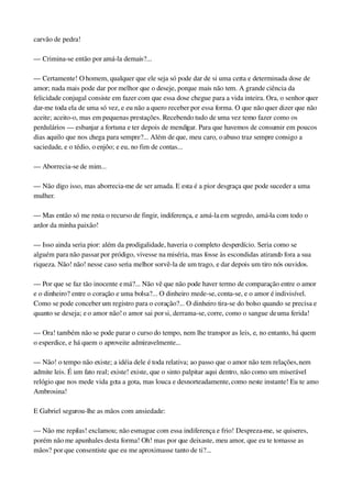 carvão de pedra!
— Crimina­se então por amá­la demais?...
— Certamente! O homem, qualquer que ele seja só pode dar de si uma certa e determinada dose de 
amor; nada mais pode dar por melhor que o deseje, porque mais não tem. A grande ciência da 
felicidade conjugal consiste em fazer com que essa dose chegue para a vida inteira. Ora, o senhor quer 
dar­me toda ela de uma só vez, e eu não a quero receber por essa forma. O que não quer dizer que não 
aceite; aceito­o, mas em pequenas prestações. Recebendo tudo de uma vez temo fazer como os 
perdulários — esbanjar a fortuna e ter depois de mendigar. Para que havemos de consumir em poucos 
dias aquilo que nos chega para sempre?... Além de que, meu caro, o abuso traz sempre consigo a 
saciedade, e o tédio, o enjôo; e eu, no fim de contas...
— Aborrecia­se de mim...
— Não digo isso, mas aborrecia­me de ser amada. E esta é a pior desgraça que pode suceder a uma 
mulher.
— Mas então só me resta o recurso de fingir, indiferença, e amá­la em segredo, amá­la com todo o 
ardor da minha paixão!
— Isso ainda seria pior: além da prodigalidade, haveria o completo desperdício. Seria como se 
alguém para não passar por pródigo, vivesse na miséria, mas fosse às escondidas atirando fora a sua 
riqueza. Não! não! nesse caso seria melhor sorvê­la de um trago, e dar depois um tiro nós ouvidos.
— Por que se faz tão inocente e má?... Não vê que não pode haver termo de comparação entre o amor 
e o dinheiro? entre o coração e uma bolsa?... O dinheiro mede­se, conta­se, e o amor é indivisível. 
Como se pode conceber um registro para o coração?... O dinheiro tira­se do bolso quando se precisa e 
quanto se deseja; e o amor não! o amor sai por si, derrama­se, corre, como o sangue de uma ferida!
— Ora! também não se pode parar o curso do tempo, nem lhe transpor as leis, e, no entanto, há quem 
o esperdice, e há quem o aproveite admiravelmente...
— Não! o tempo não existe; a idéia dele é toda relativa; ao passo que o amor não tem relações, nem 
admite leis. É um fato real; existe! existe, que o sinto palpitar aqui dentro, não como um miserável 
relógio que nos mede vida gota a gota, mas louca e desnorteadamente, como neste instante! Eu te amo 
Ambrosina!
E Gabriel segurou­lhe as mãos com ansiedade:
— Não me repilas! exclamou; não esmague com essa indiferença e frio! Despreza­me, se quiseres, 
porém não me apunhales desta forma! Oh! mas por que deixaste, meu amor, que eu te tomasse as 
mãos? por que consentiste que eu me aproximasse tanto de ti?...
 