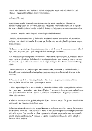 Gabriel não esperou por mais para meter ombros à frágil porta do pavilhão, arrombando­a com 
estrondo e precipitando­se lá para dentro como um raio.
— Socorro! Socorro!
Atravessou de carreira um corredor, ao fundo do qual havia uma cancela com vidros de cor, 
iluminados; despedaçou um dos vidros, e enfiou a cabeça pelo esvazamento aberto. Era aí o quarto 
dos noivos. Gabriel sentiu ouriçar­lhe o cabelo à vista da terrível cena que se patenteava a seus olhos.
O noivo de Ambrosina estava em posse de um ataque de loucura furiosa.
Leonardo, assim se chamava ele, já desde antes do banquete nupcial havia sentido um princípio de 
vertigem e um estranho sobressalto de nervos, que lhe alteravam a respiração e lhe punham o sangue 
desassossegado.
Não ligou a isso grande importância, tratando, porém, ao sair da mesa, de apressar o momento feliz de 
fugir com a desposada, para a grata independência do ninho que os esperava.
Mas, nem aí conseguiu tranqüilizar­se; continuava sobressaltado, quase ofegante. E, mal havia trocado 
com a esposa as primeiras e ainda formais expressões da íntima ternura, um novo e mais forte rebate 
dos nervos lhe agitou todos os membros a um só tempo, como por efeito de uma formidável descarga 
elétrica.
Leonardo estremeceu da cabeça aos pés, contraindo os lábios, abrolhando os olhos e rilhando os 
dentes. E começou a tartamudear inarticulados sons e a extorcer­se no luxuoso divã em que havia 
resvalado.
Ambrosina, já recolhida ao leito, afogada de finos lençóis até à garganta, acompanhava­lhe os 
menores gestos, tiritando de susto e pronta a pedir socorro.
O infeliz ergueu­se por fim, e pôs­se a andar ao comprido da alcova, muito alvoroçado, sem largar de 
fazer com a boca e com os olhos contorsões epilépticas. E, ao passar defronte do vasto espelho de uma 
linda psichê de moldura dourada, encarou­se, soltou um tremendo berro e despedaçou a lâmina de 
cristal com um murro.
A noiva, de um salto da cama, procurou fugir da alcova, clamando socorro. Ele, porém, a apanhou nos 
braços, antes que ela conseguisse abrir a porta.
Ambrosina, retorcendo o corpo com uma agilidade de serpe, logrou, aos gritos, escapar­lhe das mãos; 
mas Leonardo cortou­lhe a saída, rojando­se diante da porta, na destra posição de um tigre que arma o 
pulo sobre a presa. Faiscavam­lhe os olhos, espumava­lhe a boca e fungavam­lhe as ventas, como de 
faminta fera fariscando sangue. A punhada no espelho cortara­lhe o pulso, e dos golpes todo ele se 
tingia de rubras manchas.
 
