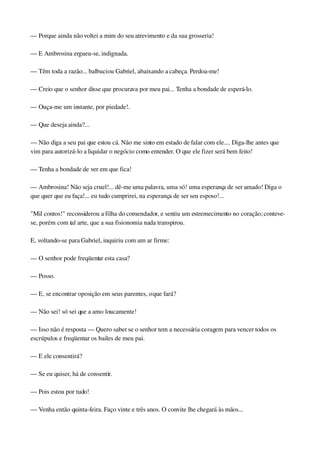 — Porque ainda não voltei a mim do seu atrevimento e da sua grosseria!
— E Ambrosina ergueu­se, indignada.
— Têm toda a razão... balbuciou Gabriel, abaixando a cabeça. Perdoa­me!
— Creio que o senhor disse que procurava por meu pai... Tenha a bondade de esperá­lo.
— Ouça­me um instante, por piedade!.
— Que deseja ainda?...
— Não diga a seu pai que estou cá. Não me sinto em estado de falar com ele.... Diga­lhe antes que 
vim para autorizá­lo a liquidar o negócio como entender. O que ele fizer será bem feito!
— Tenha a bondade de ver em que fica!
— Ambrosina! Não seja cruel!... dê­me uma palavra, uma só! uma esperança de ser amado! Diga o 
que quer que eu faça!... eu tudo cumprirei, na esperança de ser seu esposo!...
"Mil contos!" reconsiderou a filha do comendador, e sentiu um estremecimento no coração; conteve­
se, porém com tal arte, que a sua fisionomia nada transpirou.
E, voltando­se para Gabriel, inquiriu com um ar firme:
— O senhor pode freqüentar esta casa?
— Posso.
— E, se encontrar oposição em seus parentes, o que fará?
— Não sei! só sei que a amo loucamente!
— Isso não é resposta — Quero saber se o senhor tem a necessária coragem para vencer todos os 
escrúpulos e freqüentar os bailes de meu pai.
— E ele consentirá?
— Se eu quiser, há de consentir.
— Pois estou por tudo!
— Venha então quinta­feira. Faço vinte e três anos. O convite lhe chegará às mãos...
 