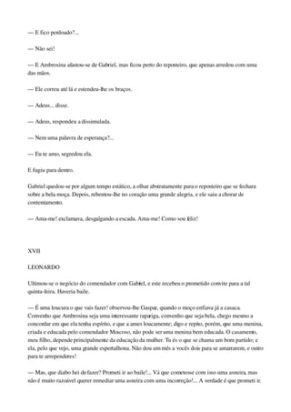 — E fico perdoado?...
— Não sei!
— E Ambrosina afastou­se de Gabriel, mas ficou perto do reposteiro, que apenas arredou com uma 
das mãos.
— Ele correu até lá e estendeu­lhe os braços.
— Adeus... disse.
— Adeus, respondeu a dissimulada.
— Nem uma palavra de esperança?...
— Eu te amo, segredou ela.
E fugiu para dentro.
Gabriel quedou­se por algum tempo estático, a olhar abstratamente para o reposteiro que se fechara 
sobre a bela moça. Depois, rebentou­lhe no coração uma grande alegria, e ele saiu a chorar de 
contentamento.
— Ama­me! exclamava, desgalgando a escada. Ama­me! Como sou feliz!
 
XVII
LEONARDO
Ultimou­se o negócio do comendador com Gabriel, e este recebeu o prometido convite para a tal 
quinta­feira. Haveria baile.
— É uma loucura o que vais fazer! observou­lhe Gaspar, quando o moço enfiava já a casaca. 
Convenho que Ambrosina seja uma interessante rapariga, convenho que seja bela, chego mesmo a 
concordar em que ela tenha espírito, e que a ames loucamente; digo e repito, porém, que uma menina, 
criada e educada pelo comendador Moscoso, não pode ser uma menina bem educada. O casamento, 
meu filho, depende principalmente da educação da mulher. Tu és o que se chama um bom partido; e 
ela, pelo que vejo, uma grande espertalhona. Não dou um mês a vocês dois para se amarrarem, e outro 
para te arrependeres!
— Mas, que diabo hei de fazer? Prometi ir ao baile!... Vá que cometesse com isso uma asneira, mas 
não é muito razoável querer remediar uma asneira com uma incorreção!... A verdade é que prometi ir. 
 