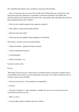 Ela, coitadinha! para obrigar o pai a convidar­me, que passos não teria dado...
— Bem se vê que tens vinte e um anos! Pois acredita nisso? Não percebes que, de todos ali, o mais 
interessado na tua ida é justamente o comendador, esse homem do dinheiro e da vaidade? Não 
percebes, Gabriel, que tu representas mil contos de réis, e que aquele velho especulador não te deixará 
passar impunemente por entre as unhas?!
— Não! isso não, coitado! porque ele nem sequer me conhecia!.
— Mas conhece­te agora por intermédio da filha!
— Que juízo fazes dela, então?
— O juízo que faço de qualquer menina inteligente e mal­educada.
Nisto entrou o servente com uma carta para Gabriel.
— Alguma novidade?... perguntou Gaspar ao enteado.
— É uma comunicação misteriosa...
— Cedo principiam!
— Não traz assinatura... Lê.
E passou a carta ao outro.
Era isto:
"Meu amigo. Uma pessoa, que o estima deveras, aconselha­te todas as precauções: O senhor tem um 
rival formidável, que irá hoje à casa do comendador e não deseja vê­lo ao lado de Ambrosina. Não vá 
ao baile, se quiser evitar escândalo".
— Isso foi escrito por ela!... disse o padrasto com repugnância.
— Por ela?!
— Sim; para te obrigar a ir... Quer estimular­te o orgulho. Eu, no teu caso, servia­me dessa carta 
como pretexto para ficar em casa...
— Mas, se a amo!...
— É o que supões; porém a verdade é que mal a conheces.
 