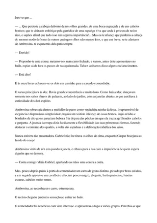 Juro­te que ...
— ... Que perdeste a cabeça defronte de uns olhos grandes, de uma boca engraçada e de uns cabelos 
bonitos; que te deixaste enfeitiçar pela garridice de uma rapariga viva que anda à procura de noivo 
rico, e supões afinal que tudo isso tem alguma importância!... Mas eu te afianço que perderás a cabeça 
do mesmo modo defronte de outros quaisquer olhos não menos feios, e que em breve, se te afastares 
de Ambrosina, te esquecerás dela para sempre.
— Duvido!
— Proponho­te uma cousa: metamo­nos num carro fechado, e vamos, antes de te apresentares no 
baile, espiar cá de fora os passos de tua apaixonada. Talvez colhamos disso alguns esclarecimentos.
— Está dito!
E às onze horas achavam­se os dois em caminho para a casa do comendador.
O sarau principiara às dez. Havia grande concorrência e muito luxo. Como fazia calor, dançavam 
somente nos sabes térreos do palacete, ao lado do jardim, com as janelas abertas, o que auxiliava à 
curiosidade dos dois espiões.
Ambrosina sobressaía dentre a multidão de pares como verdadeira rainha da festa. Irrepreensível de 
elegância e dispendiosa simplicidade, trajava um vestido inteiriço de cassa branca, cujas rendas e 
bordados de alto gosto pareciam beber a fria doçura das pérolas em que ela trazia agrilhoados cabelos 
e garganta. A justeza da roupa dizia lucidamente a flexibilidade das suas primorosas formas, fazendo 
destacar o contorno dos quadris, a volta das espáduas e a delineação rafaélica dos seios.
Nunca estivera tão encantadora. Gabriel não lhe tirava os olhos de cima, enquanto Gaspar bocejava ao 
fundo do coupé
Ambrosina vinha de vez em quando à janela, e olhava para a rua com a impaciência de quem espera 
alguém que se demora.
— Conta comigo! dizia Gabriel, apertando as mãos uma contra a outra.
Mas, pouco depois parou à porta do comendador um carro de gosto distinto, puxado por bons cavalos, 
e em seguida apeou­se um cavalheiro alto, um pouco magro, elegante, barba parisense, lunetas 
escuras, cabelos muito rentes.
Ambrosina, ao reconhecer o carro, estremecera.
O recém­chegado produziu sensação ao entrar no baile.
O comendador foi recebê­lo com vivo interesse, e apresentou­o logo a vários grupos. Percebia­se que 
 
